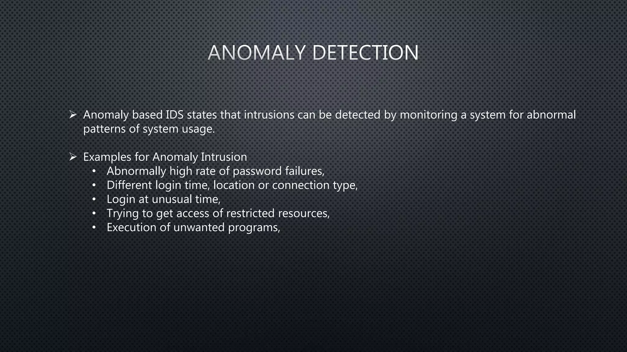 Anomaly based IDS states that intrusions can be detected by monitoring a system for abnormal
patterns of system usage.
 Examples for Anomaly Intrusion
• Abnormally high rate of password failures,
• Different login time, location or connection type,
• Login at unusual time,
• Trying to get access of restricted resources,
• Execution of unwanted programs,
 