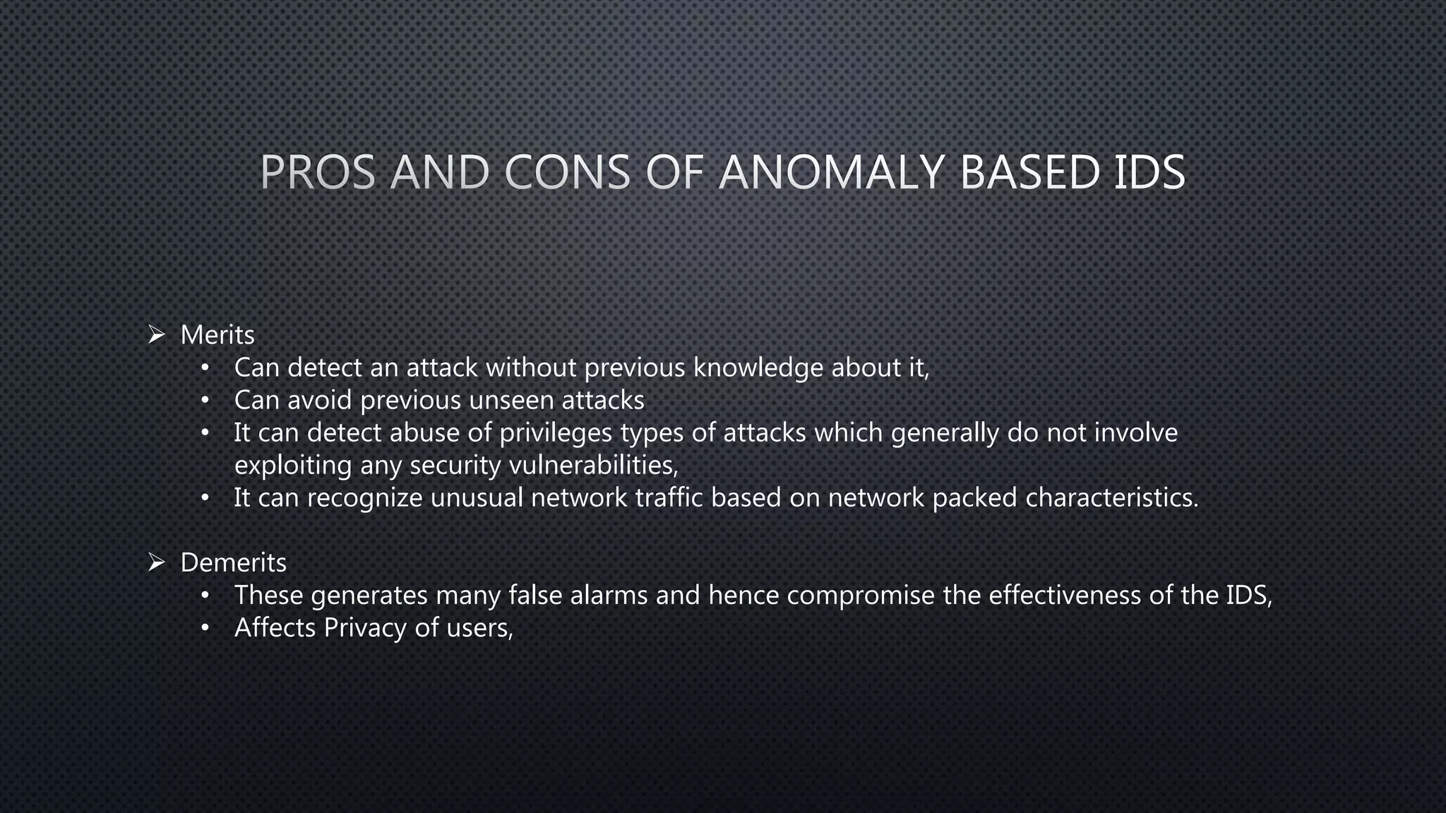  Merits
• Can detect an attack without previous knowledge about it,
• Can avoid previous unseen attacks
• It can detect abuse of privileges types of attacks which generally do not involve
exploiting any security vulnerabilities,
• It can recognize unusual network traffic based on network packed characteristics.
 Demerits
• These generates many false alarms and hence compromise the effectiveness of the IDS,
• Affects Privacy of users,
 