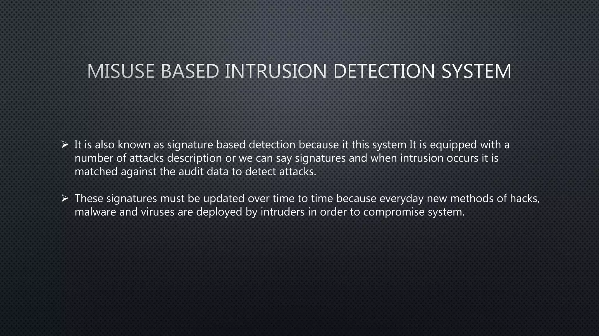  It is also known as signature based detection because it this system It is equipped with a
number of attacks description or we can say signatures and when intrusion occurs it is
matched against the audit data to detect attacks.
 These signatures must be updated over time to time because everyday new methods of hacks,
malware and viruses are deployed by intruders in order to compromise system.
 