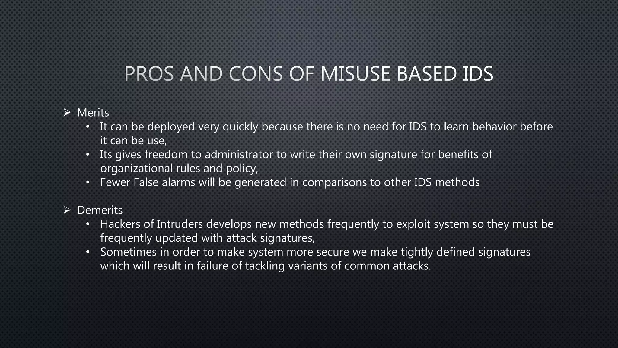  Merits
• It can be deployed very quickly because there is no need for IDS to learn behavior before
it can be use,
• Its gives freedom to administrator to write their own signature for benefits of
organizational rules and policy,
• Fewer False alarms will be generated in comparisons to other IDS methods
 Demerits
• Hackers of Intruders develops new methods frequently to exploit system so they must be
frequently updated with attack signatures,
• Sometimes in order to make system more secure we make tightly defined signatures
which will result in failure of tackling variants of common attacks.
 