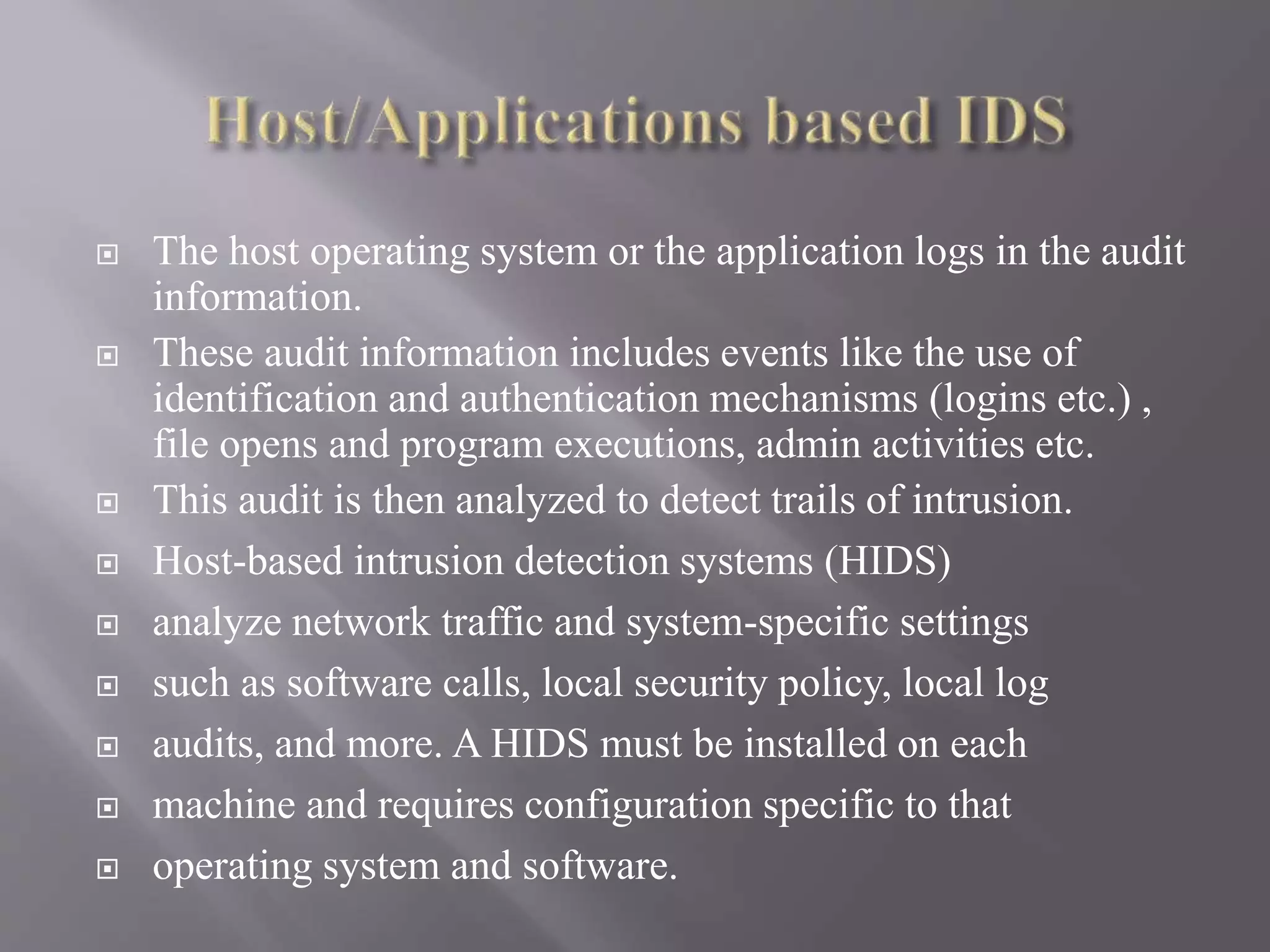  The host operating system or the application logs in the audit
information.
 These audit information includes events like the use of
identification and authentication mechanisms (logins etc.) ,
file opens and program executions, admin activities etc.
 This audit is then analyzed to detect trails of intrusion.
 Host-based intrusion detection systems (HIDS)
 analyze network traffic and system-specific settings
 such as software calls, local security policy, local log
 audits, and more. A HIDS must be installed on each
 machine and requires configuration specific to that
 operating system and software.
 