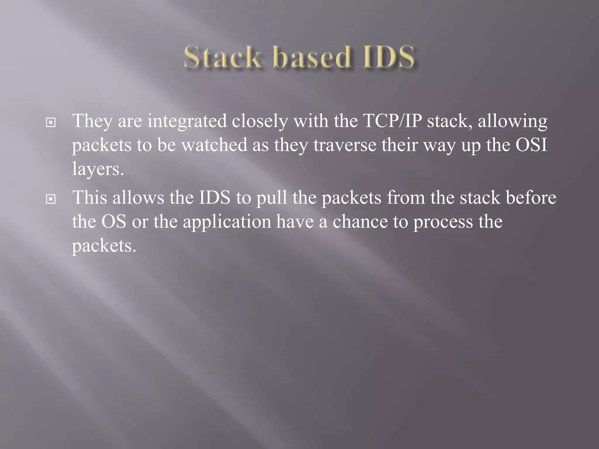  They are integrated closely with the TCP/IP stack, allowing
packets to be watched as they traverse their way up the OSI
layers.
 This allows the IDS to pull the packets from the stack before
the OS or the application have a chance to process the
packets.
 