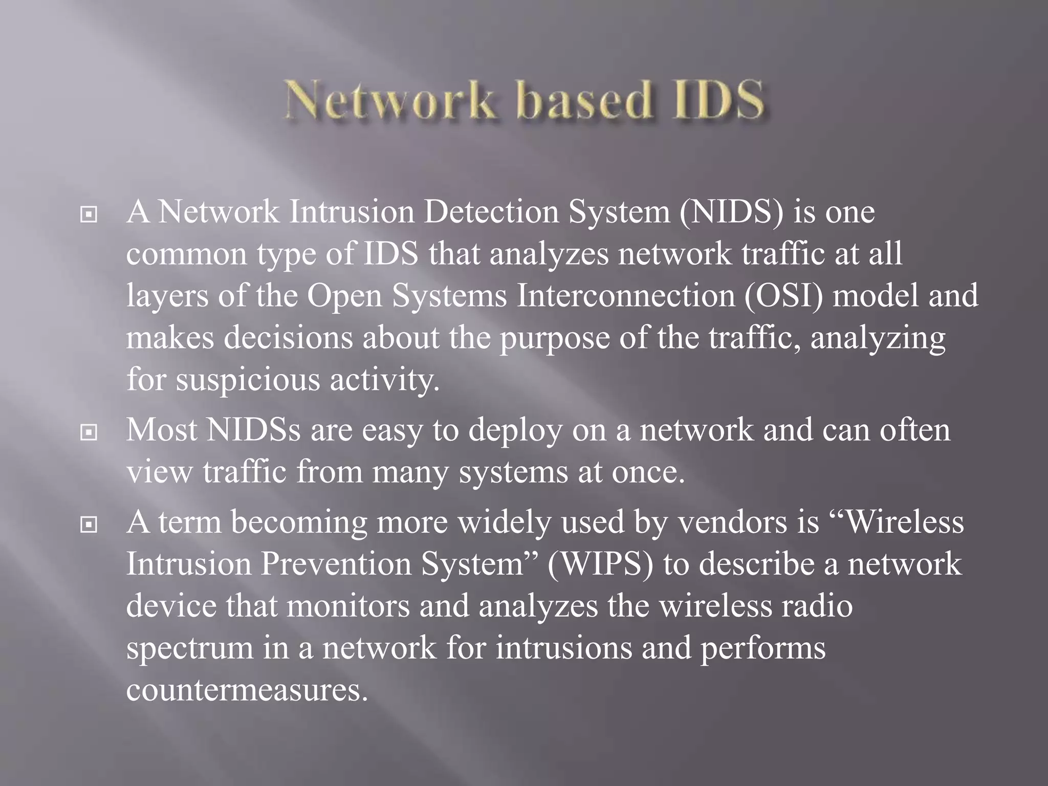  A Network Intrusion Detection System (NIDS) is one
common type of IDS that analyzes network traffic at all
layers of the Open Systems Interconnection (OSI) model and
makes decisions about the purpose of the traffic, analyzing
for suspicious activity.
 Most NIDSs are easy to deploy on a network and can often
view traffic from many systems at once.
 A term becoming more widely used by vendors is “Wireless
Intrusion Prevention System” (WIPS) to describe a network
device that monitors and analyzes the wireless radio
spectrum in a network for intrusions and performs
countermeasures.
 