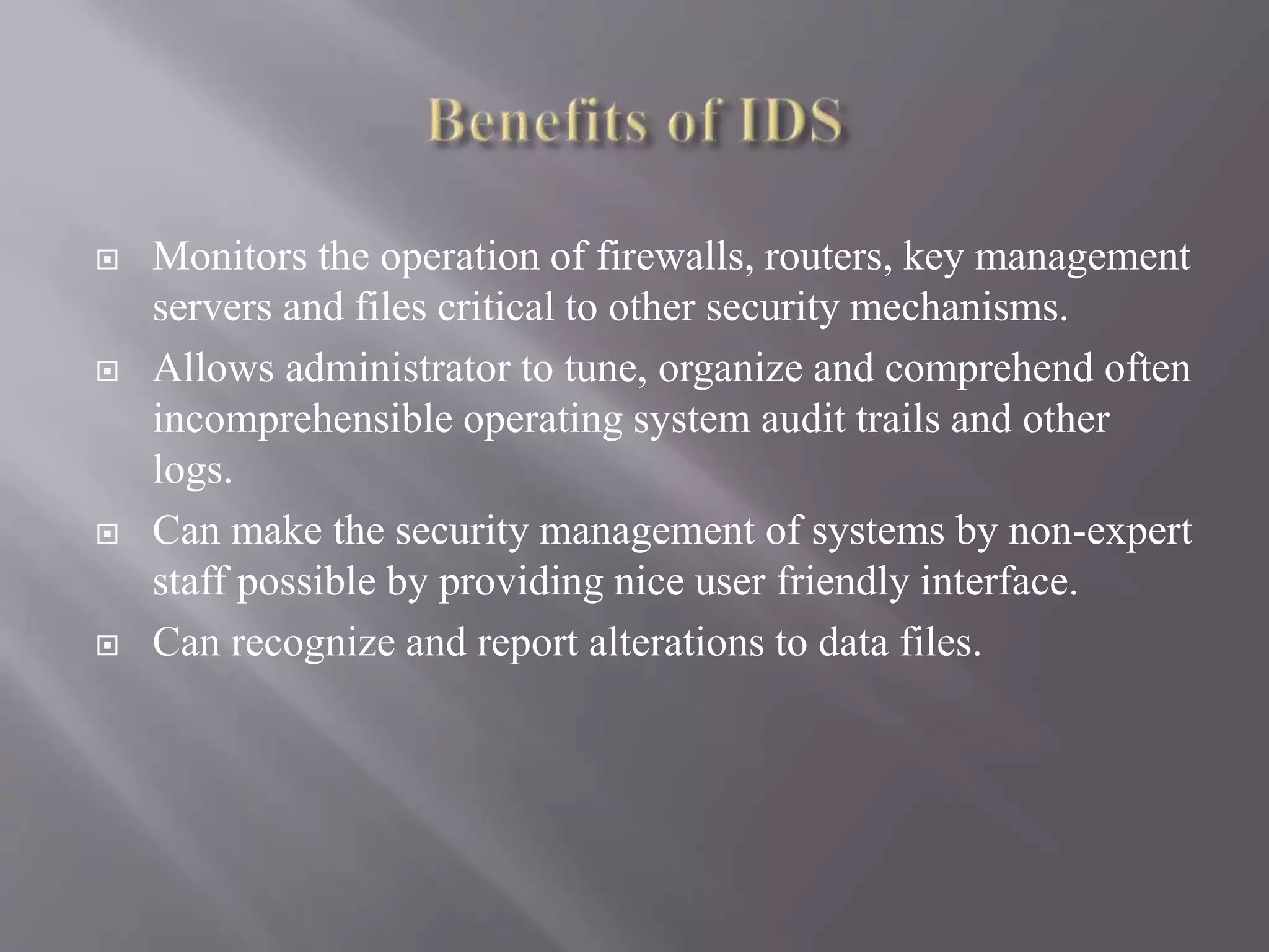  Monitors the operation of firewalls, routers, key management
servers and files critical to other security mechanisms.
 Allows administrator to tune, organize and comprehend often
incomprehensible operating system audit trails and other
logs.
 Can make the security management of systems by non-expert
staff possible by providing nice user friendly interface.
 Can recognize and report alterations to data files.
 