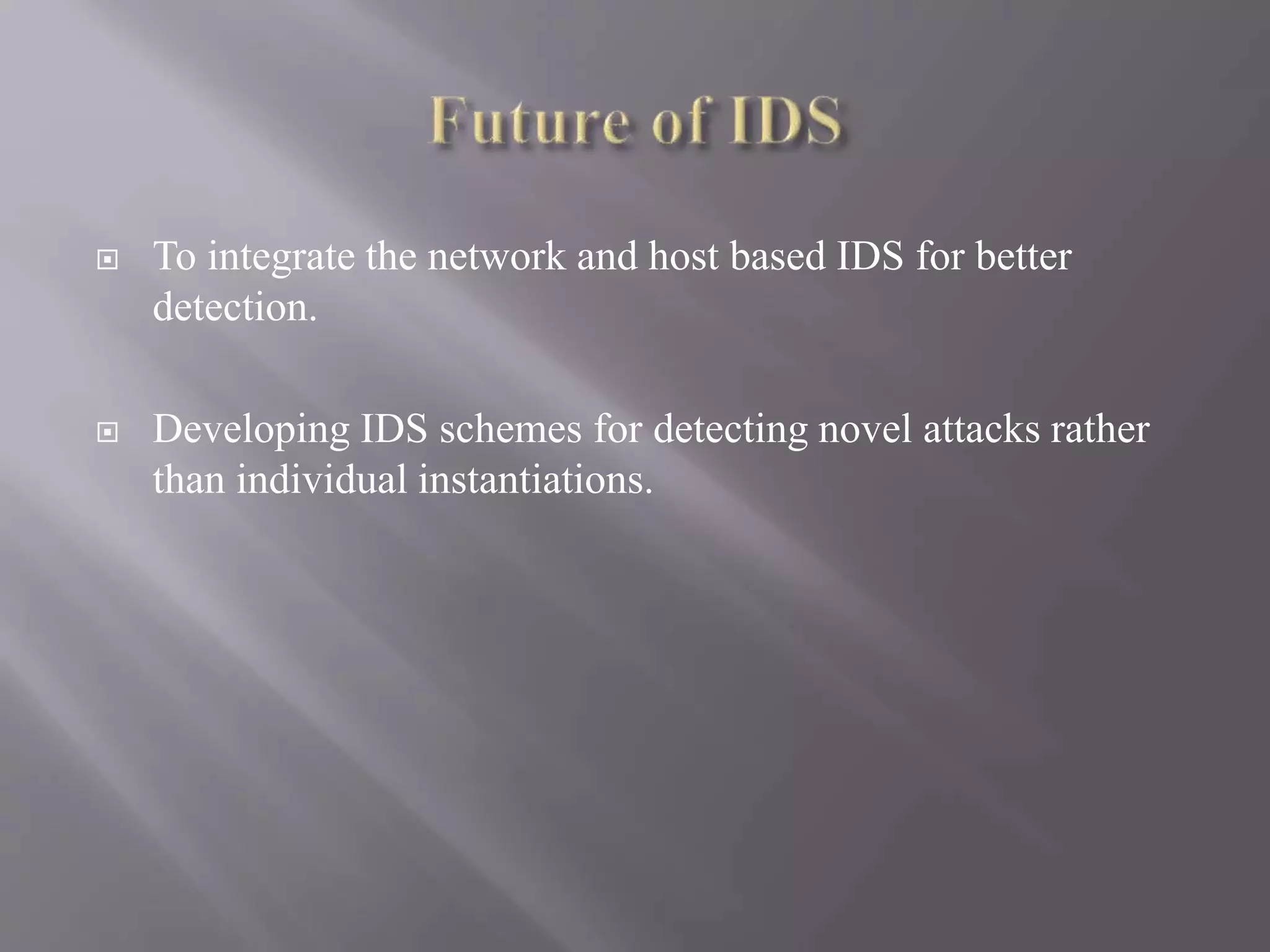  To integrate the network and host based IDS for better
detection.
 Developing IDS schemes for detecting novel attacks rather
than individual instantiations.
 