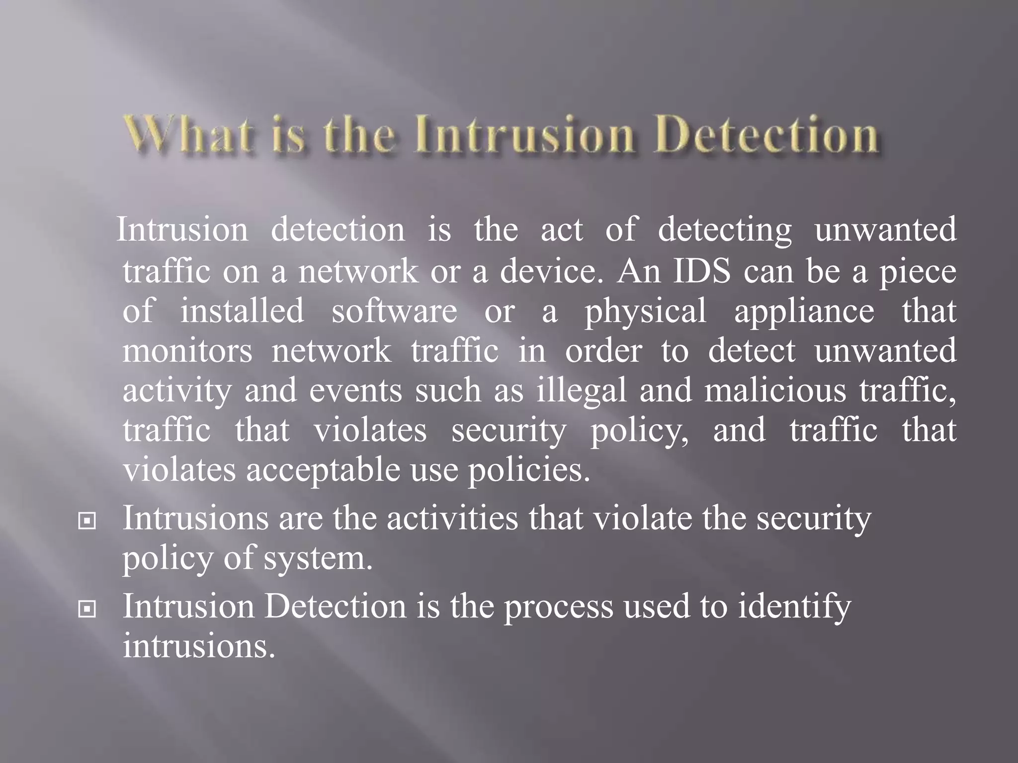 Intrusion detection is the act of detecting unwanted
traffic on a network or a device. An IDS can be a piece
of installed software or a physical appliance that
monitors network traffic in order to detect unwanted
activity and events such as illegal and malicious traffic,
traffic that violates security policy, and traffic that
violates acceptable use policies.
 Intrusions are the activities that violate the security
policy of system.
 Intrusion Detection is the process used to identify
intrusions.
 