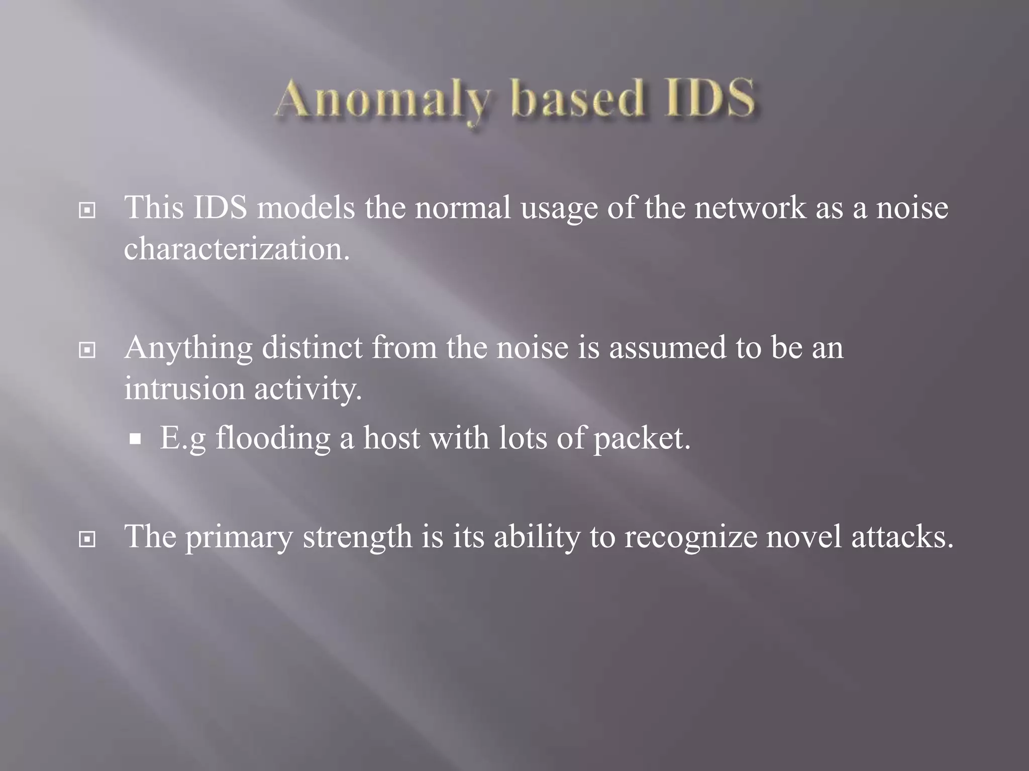  This IDS models the normal usage of the network as a noise
characterization.
 Anything distinct from the noise is assumed to be an
intrusion activity.
 E.g flooding a host with lots of packet.
 The primary strength is its ability to recognize novel attacks.
 