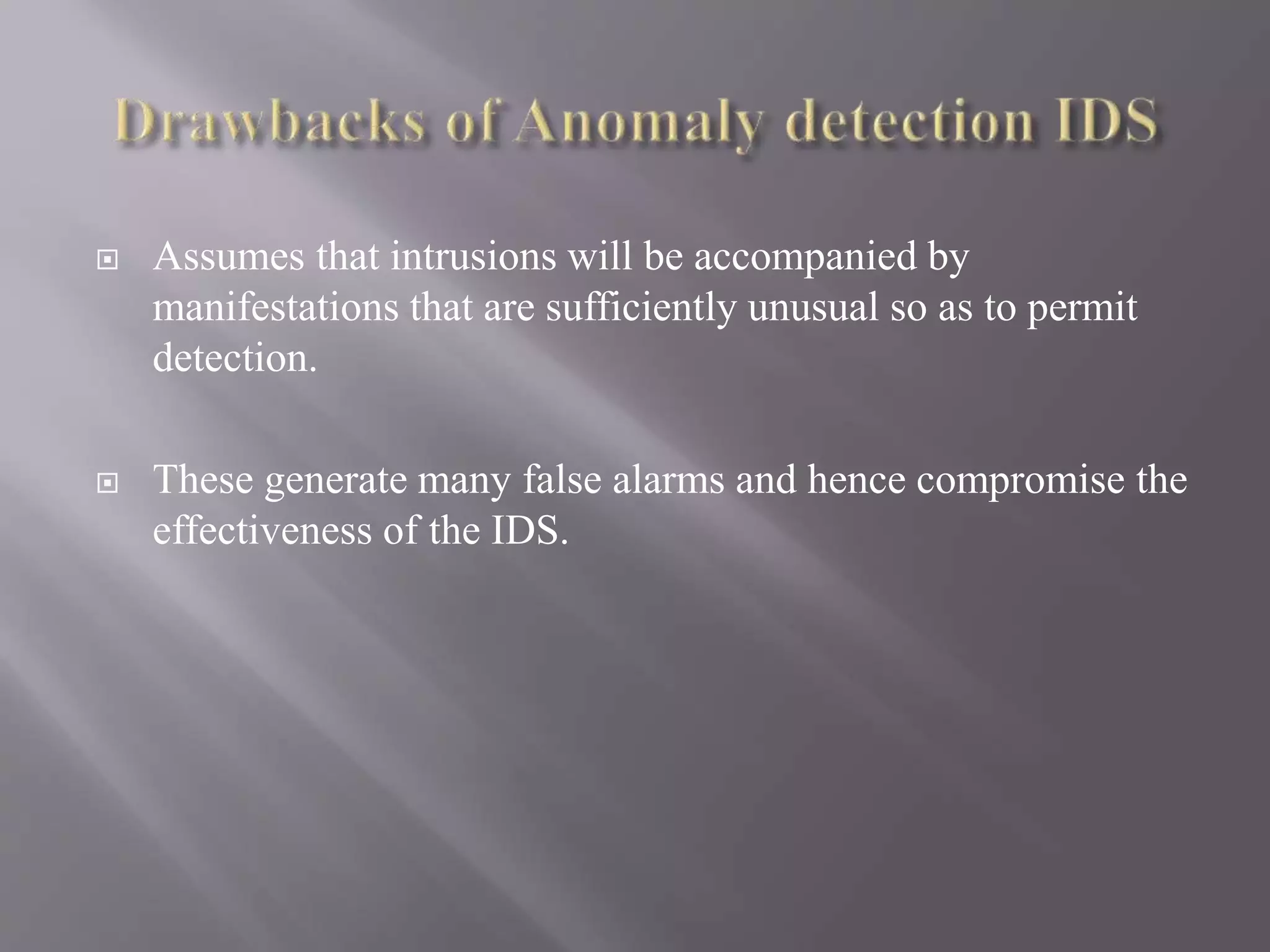  Assumes that intrusions will be accompanied by
manifestations that are sufficiently unusual so as to permit
detection.
 These generate many false alarms and hence compromise the
effectiveness of the IDS.
 