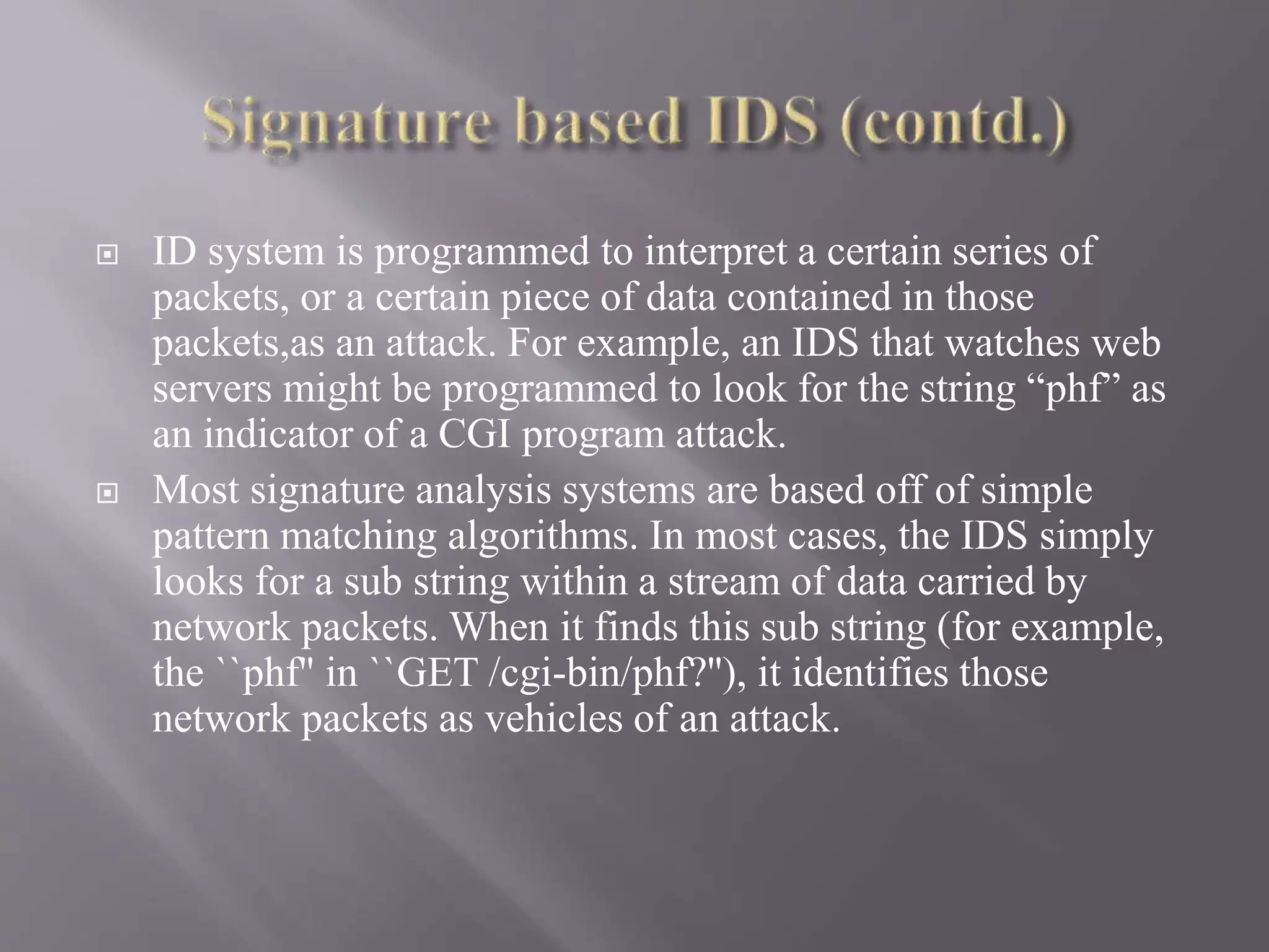  ID system is programmed to interpret a certain series of
packets, or a certain piece of data contained in those
packets,as an attack. For example, an IDS that watches web
servers might be programmed to look for the string “phf” as
an indicator of a CGI program attack.
 Most signature analysis systems are based off of simple
pattern matching algorithms. In most cases, the IDS simply
looks for a sub string within a stream of data carried by
network packets. When it finds this sub string (for example,
the ``phf'' in ``GET /cgi-bin/phf?''), it identifies those
network packets as vehicles of an attack.
 