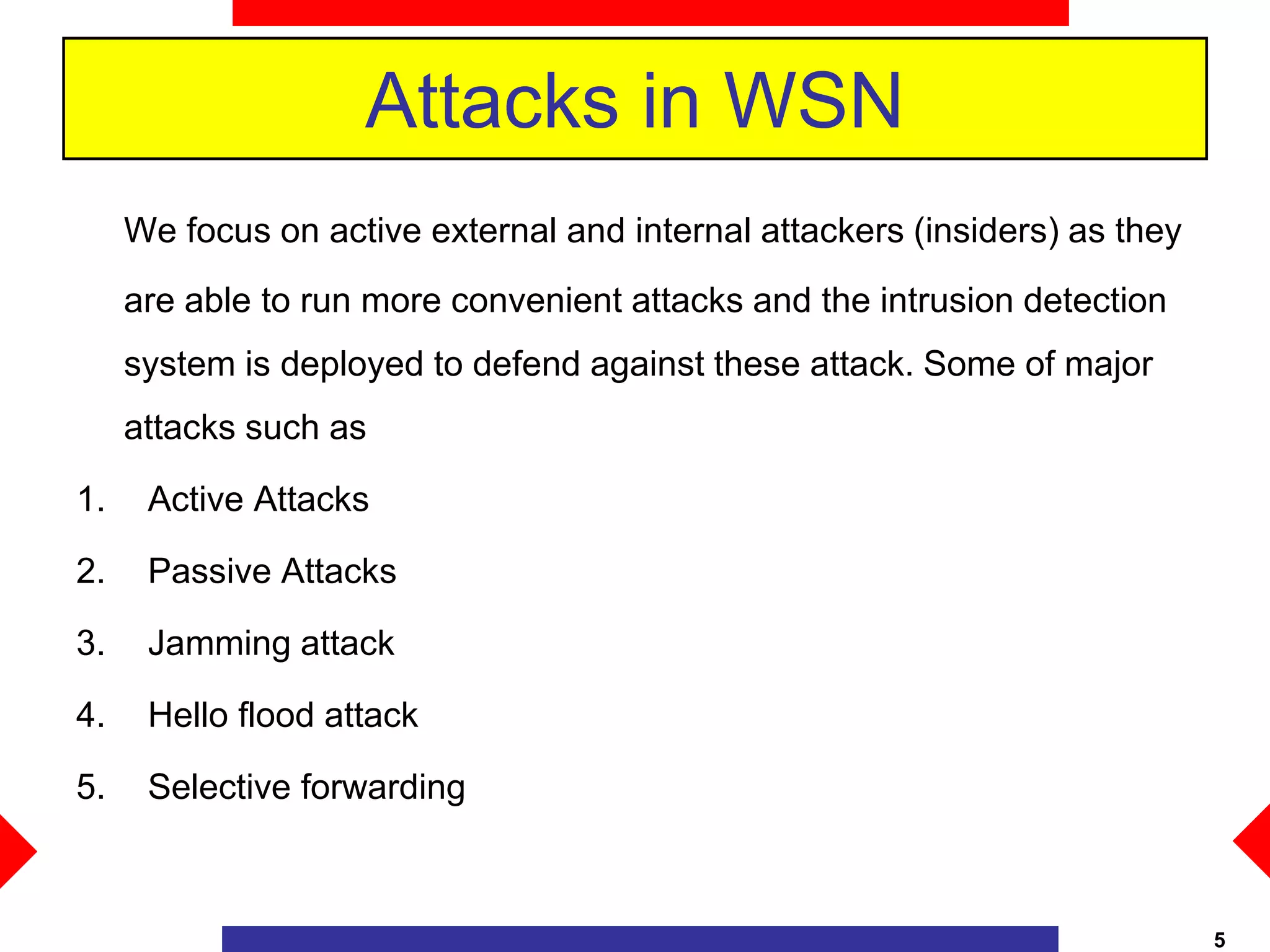 Attacks in WSN
We focus on active external and internal attackers (insiders) as they
are able to run more convenient attacks and the intrusion detection
system is deployed to defend against these attack. Some of major
attacks such as
1. Active Attacks
2. Passive Attacks
3. Jamming attack
4. Hello flood attack
5. Selective forwarding
5
 