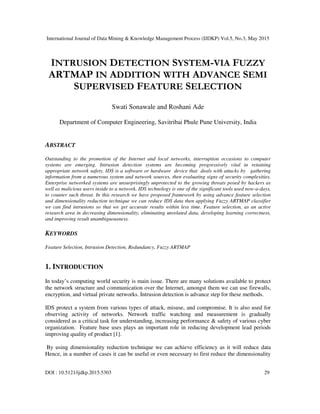 International Journal of Data Mining & Knowledge Management Process (IJDKP) Vol.5, No.3, May 2015
DOI : 10.5121/ijdkp.2015.5303 29
INTRUSION DETECTION SYSTEM-VIA FUZZY
ARTMAP IN ADDITION WITH ADVANCE SEMI
SUPERVISED FEATURE SELECTION
Swati Sonawale and Roshani Ade
Department of Computer Engineering, Savitribai Phule Pune University, India
ABSTRACT
Outstanding to the promotion of the Internet and local networks, interruption occasions to computer
systems are emerging. Intrusion detection systems are becoming progressively vital in retaining
appropriate network safety. IDS is a software or hardware device that deals with attacks by gathering
information from a numerous system and network sources, then evaluating signs of security complexities.
Enterprise networked systems are unsurprisingly unprotected to the growing threats posed by hackers as
well as malicious users inside to a network. IDS technology is one of the significant tools used now-a-days,
to counter such threat. In this research we have proposed framework by using advance feature selection
and dimensionality reduction technique we can reduce IDS data then applying Fuzzy ARTMAP classifier
we can find intrusions so that we get accurate results within less time. Feature selection, as an active
research area in decreasing dimensionality, eliminating unrelated data, developing learning correctness,
and improving result unambiguousness.
KEYWORDS
Feature Selection, Intrusion Detection, Redundancy, Fuzzy ARTMAP
1. INTRODUCTION
In today’s computing world security is main issue. There are many solutions available to protect
the network structure and communication over the Internet, amongst them we can use firewalls,
encryption, and virtual private networks. Intrusion detection is advance step for these methods.
IDS protect a system from various types of attack, misuse, and compromise. It is also used for
observing activity of networks. Network traffic watching and measurement is gradually
considered as a critical task for understanding, increasing performance & safety of various cyber
organization. Feature base uses plays an important role in reducing development lead periods
improving quality of product [1].
By using dimensionality reduction technique we can achieve efficiency as it will reduce data
Hence, in a number of cases it can be useful or even necessary to first reduce the dimensionality
 