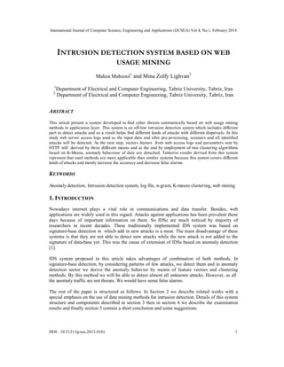 International Journal of Computer Science, Engineering and Applications (IJCSEA) Vol.4, No.1, February 2014
DOI : 10.5121/ijcsea.2013.4101 1
INTRUSION DETECTION SYSTEM BASED ON WEB
USAGE MINING
Mahza Mabzool1
and Mina Zolfy Lighvan2
1
Department of Electrical and Computer Engineering, Tabriz University, Tabriz, Iran
2
Department of Electrical and Computer Engineering, Tabriz University, Tabriz, Iran
ABSTRACT
This artical present a system developed to find cyber threats automatically based on web usage mining
methods in application layer. This system is an off-line intrusion detection system which includes different
part to detect attacks and as a result helps find different kinds of attacks with different dispersals. In this
study web server access logs used as the input data and after pre-processing, scanners and all identified
attacks will be detected. As the next step, vectors feature from web access logs and parameters sent by
HTTP will derived by three different means and at the end by employment of two clustering algorithms
based on K-Means, anomaly behaviour of data are detached. Tentative results derived from this system
represent that used methods are more applicable than similar systems because this system covers different
kinds of attacks and mostly increase the accuracy and decrease false alarms.
KEYWORDS
Anomaly detection, Intrusion detection system, log file, n-gram, K-means clustering, web mining
1. INTRODUCTION
Nowadays internet plays a vital role in communications and data transfer. Besides, web
applications are widely used in this regard. Attacks against applications has been prevalent these
days because of important information on them. So IDSs are much noticed by majority of
researchers in recent decades. These traditionally implemented IDS system was based on
signature-base detection in which add in new attacks is a must. The main disadvantage of these
systems is that they are not able to detect new attacks while the new attack is not added to the
signature of data-base yet. This was the cause of extension of IDSs based on anomaly detection
[1].
IDS system proposed in this article takes advantages of combination of both methods. In
signature-base detection, by considering patterns of few attacks, we detect them and in anomaly
detection sector we derive the anomaly behavior by means of feature vectors and clustering
methods. By this method we will be able to detect almost all unknown attacks. However, as all
the anomaly traffic are not threats. We would have some false alarms.
The rest of the paper is structured as follows. In Section 2 we describe related works with a
special emphasis on the use of data mining methods for intrusion detection. Details of this system
structure and components described in section 3 then in section 4 we describe the examination
results and finally section 5 contain a short conclusion and some suggestions.
 