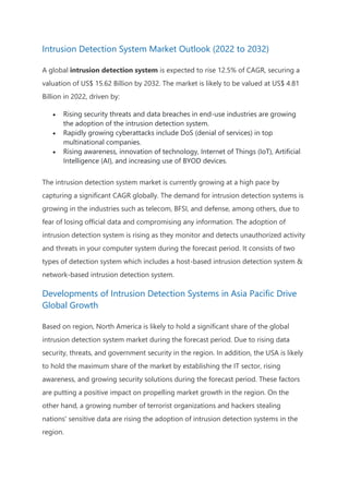 Intrusion Detection System Market Outlook (2022 to 2032)
A global intrusion detection system is expected to rise 12.5% of CAGR, securing a
valuation of US$ 15.62 Billion by 2032. The market is likely to be valued at US$ 4.81
Billion in 2022, driven by:
 Rising security threats and data breaches in end-use industries are growing
the adoption of the intrusion detection system.
 Rapidly growing cyberattacks include DoS (denial of services) in top
multinational companies.
 Rising awareness, innovation of technology, Internet of Things (IoT), Artificial
Intelligence (AI), and increasing use of BYOD devices.
The intrusion detection system market is currently growing at a high pace by
capturing a significant CAGR globally. The demand for intrusion detection systems is
growing in the industries such as telecom, BFSI, and defense, among others, due to
fear of losing official data and compromising any information. The adoption of
intrusion detection system is rising as they monitor and detects unauthorized activity
and threats in your computer system during the forecast period. It consists of two
types of detection system which includes a host-based intrusion detection system &
network-based intrusion detection system.
Developments of Intrusion Detection Systems in Asia Pacific Drive
Global Growth
Based on region, North America is likely to hold a significant share of the global
intrusion detection system market during the forecast period. Due to rising data
security, threats, and government security in the region. In addition, the USA is likely
to hold the maximum share of the market by establishing the IT sector, rising
awareness, and growing security solutions during the forecast period. These factors
are putting a positive impact on propelling market growth in the region. On the
other hand, a growing number of terrorist organizations and hackers stealing
nations' sensitive data are rising the adoption of intrusion detection systems in the
region.
 