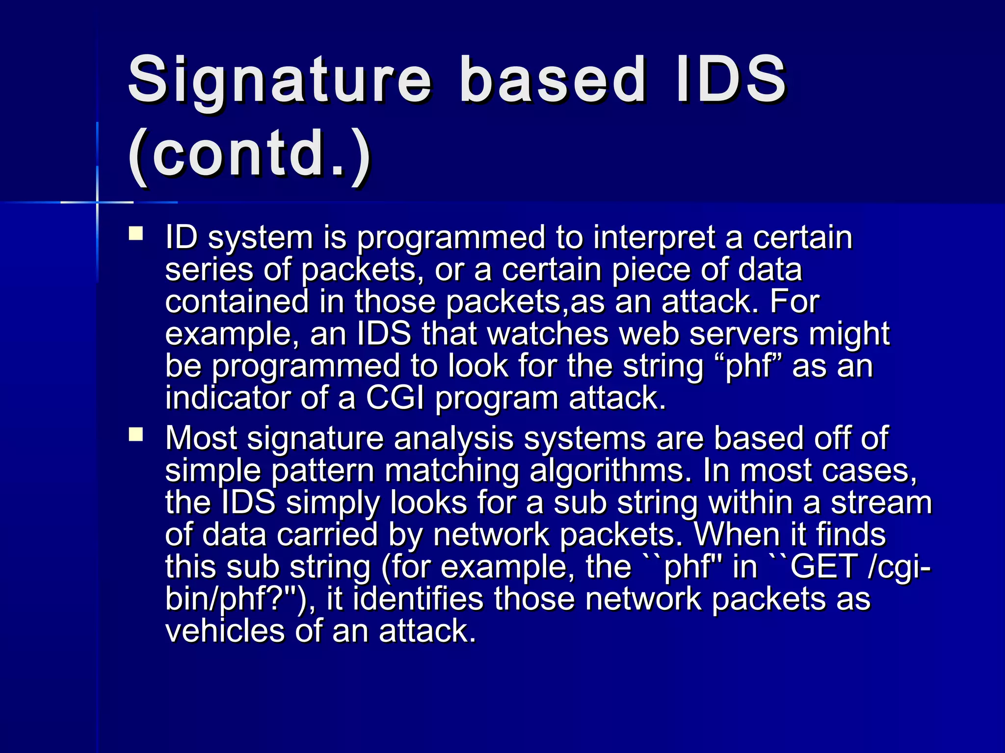 Signature based IDSSignature based IDS
(contd.)(contd.)
 ID system is programmed to interpret a certainID system is programmed to interpret a certain
series of packets, or a certain piece of dataseries of packets, or a certain piece of data
contained in those packets,as an attack. Forcontained in those packets,as an attack. For
example, an IDS that watches web servers mightexample, an IDS that watches web servers might
be programmed to look for the string “phf” as anbe programmed to look for the string “phf” as an
indicator of a CGI program attack.indicator of a CGI program attack.
 Most signature analysis systems are based off ofMost signature analysis systems are based off of
simple pattern matching algorithms. In most cases,simple pattern matching algorithms. In most cases,
the IDS simply looks for a sub string within a streamthe IDS simply looks for a sub string within a stream
of data carried by network packets. When it findsof data carried by network packets. When it finds
this sub string (for example, the ``phf'' in ``GET /cgi-this sub string (for example, the ``phf'' in ``GET /cgi-
bin/phf?''), it identifies those network packets asbin/phf?''), it identifies those network packets as
vehicles of an attack.vehicles of an attack.
 