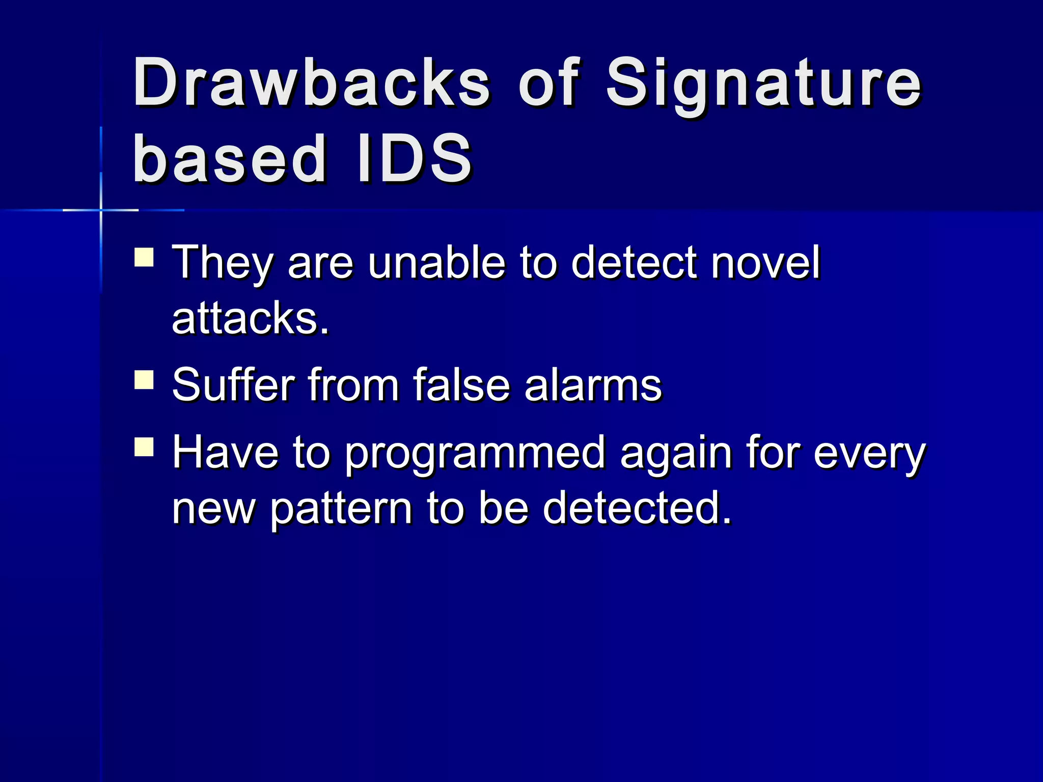 Drawbacks of SignatureDrawbacks of Signature
based IDSbased IDS
 They are unable to detect novelThey are unable to detect novel
attacks.attacks.
 Suffer from false alarmsSuffer from false alarms
 Have to programmed again for everyHave to programmed again for every
new pattern to be detected.new pattern to be detected.
 