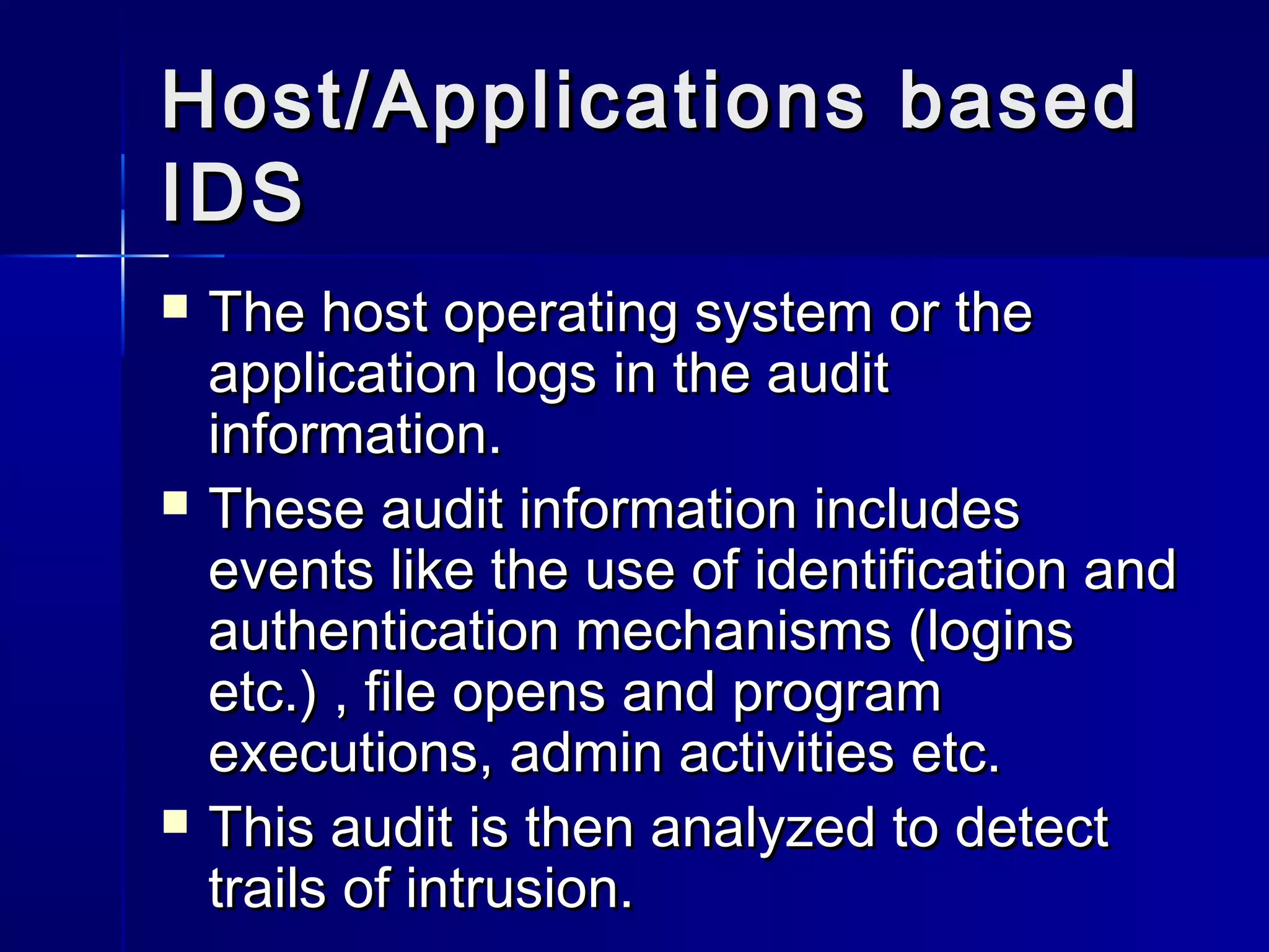 Host/Applications basedHost/Applications based
IDSIDS
 The host operating system or theThe host operating system or the
application logs in the auditapplication logs in the audit
information.information.
 These audit information includesThese audit information includes
events like the use of identification andevents like the use of identification and
authentication mechanisms (loginsauthentication mechanisms (logins
etc.) , file opens and programetc.) , file opens and program
executions, admin activities etc.executions, admin activities etc.
 This audit is then analyzed to detectThis audit is then analyzed to detect
trails of intrusion.trails of intrusion.
 