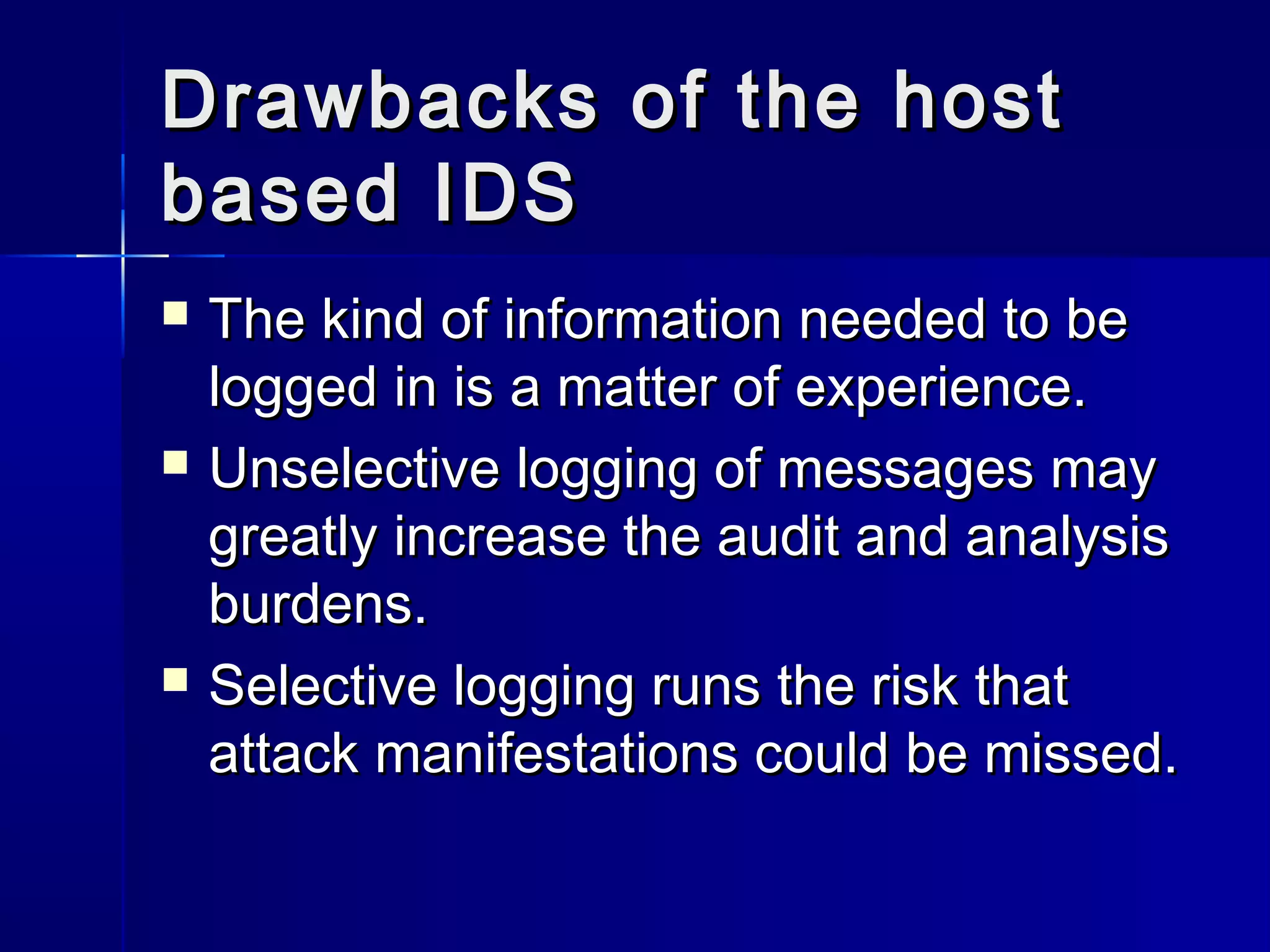 Drawbacks of the hostDrawbacks of the host
based IDSbased IDS
 The kind of information needed to beThe kind of information needed to be
logged in is a matter of experience.logged in is a matter of experience.
 Unselective logging of messages mayUnselective logging of messages may
greatly increase the audit and analysisgreatly increase the audit and analysis
burdens.burdens.
 Selective logging runs the risk thatSelective logging runs the risk that
attack manifestations could be missed.attack manifestations could be missed.
 