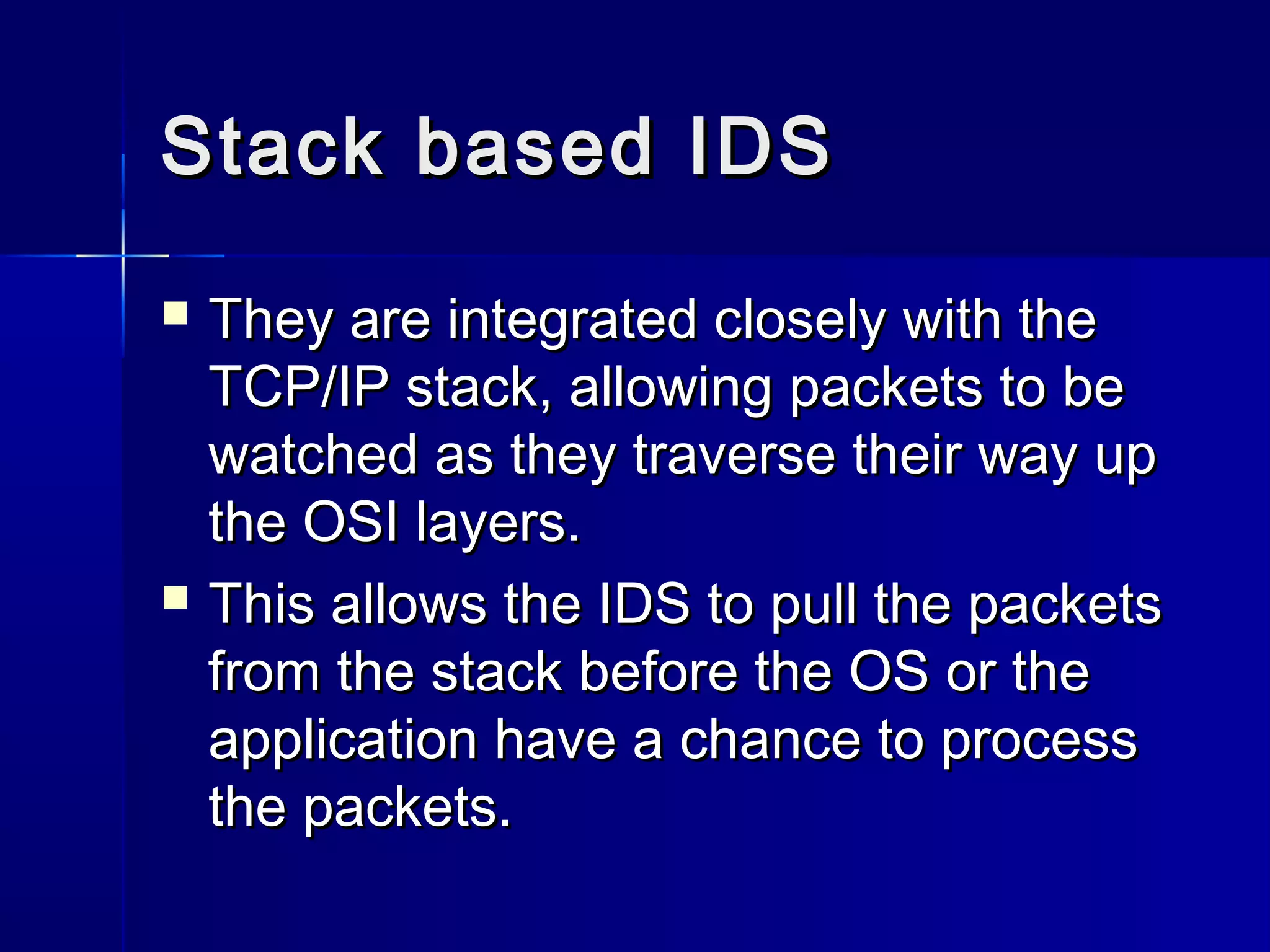Stack based IDSStack based IDS
 They are integrated closely with theThey are integrated closely with the
TCP/IP stack, allowing packets to beTCP/IP stack, allowing packets to be
watched as they traverse their way upwatched as they traverse their way up
the OSI layers.the OSI layers.
 This allows the IDS to pull the packetsThis allows the IDS to pull the packets
from the stack before the OS or thefrom the stack before the OS or the
application have a chance to processapplication have a chance to process
the packets.the packets.
 