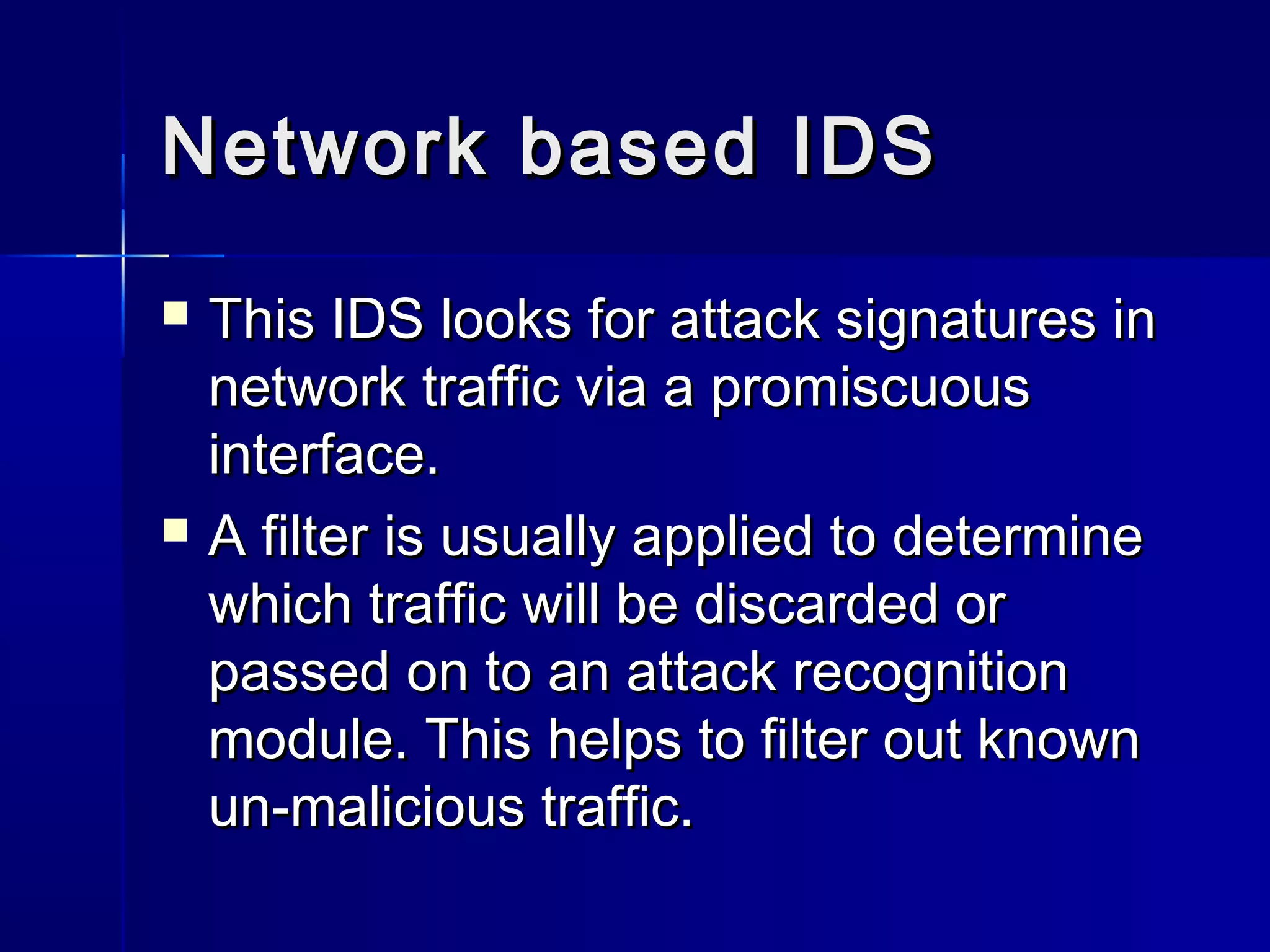 Network based IDSNetwork based IDS
 This IDS looks for attack signatures inThis IDS looks for attack signatures in
network traffic via a promiscuousnetwork traffic via a promiscuous
interface.interface.
 A filter is usually applied to determineA filter is usually applied to determine
which traffic will be discarded orwhich traffic will be discarded or
passed on to an attack recognitionpassed on to an attack recognition
module. This helps to filter out knownmodule. This helps to filter out known
un-malicious traffic.un-malicious traffic.
 