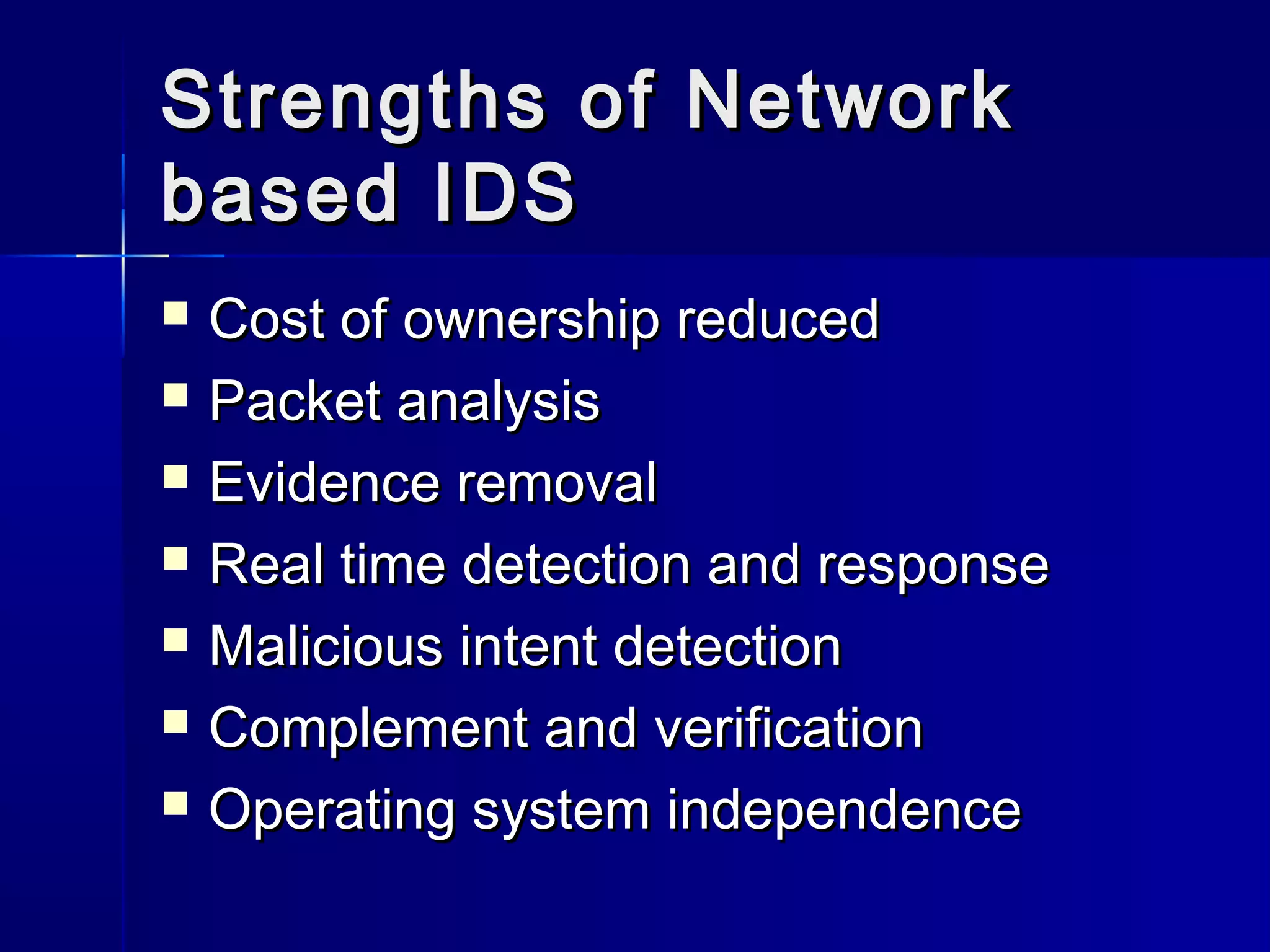 Strengths of NetworkStrengths of Network
based IDSbased IDS
 Cost of ownership reducedCost of ownership reduced
 Packet analysisPacket analysis
 Evidence removalEvidence removal
 Real time detection and responseReal time detection and response
 Malicious intent detectionMalicious intent detection
 Complement and verificationComplement and verification
 Operating system independenceOperating system independence
 