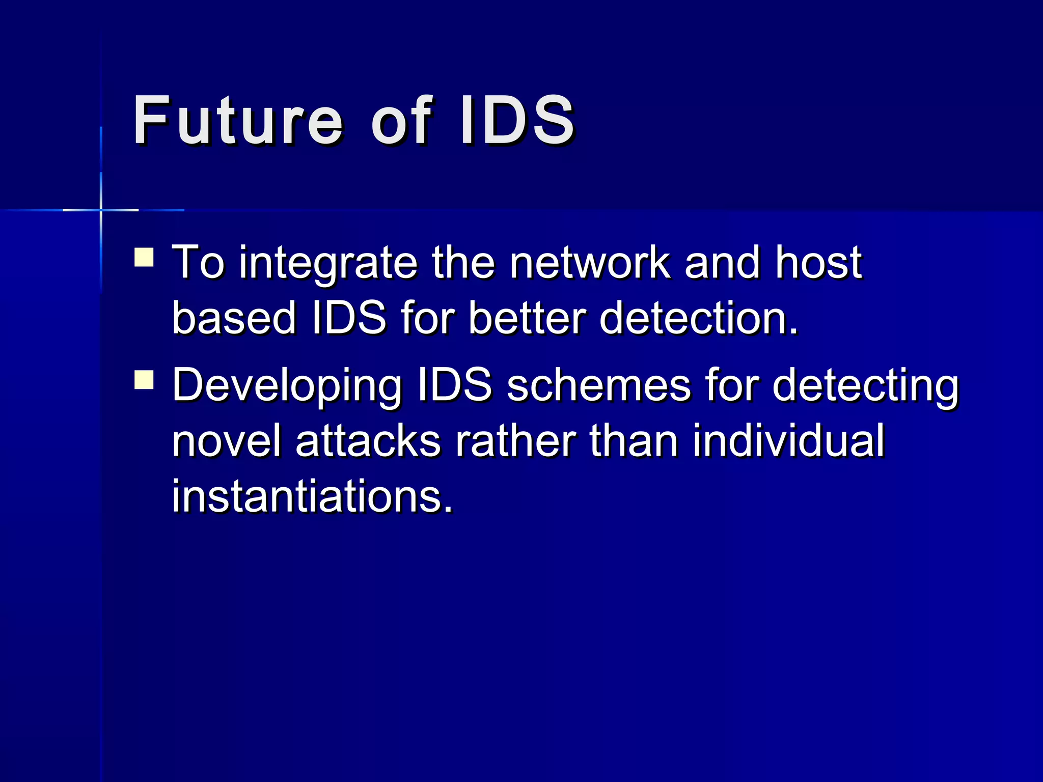 Future of IDSFuture of IDS
 To integrate the network and hostTo integrate the network and host
based IDS for better detection.based IDS for better detection.
 Developing IDS schemes for detectingDeveloping IDS schemes for detecting
novel attacks rather than individualnovel attacks rather than individual
instantiations.instantiations.
 