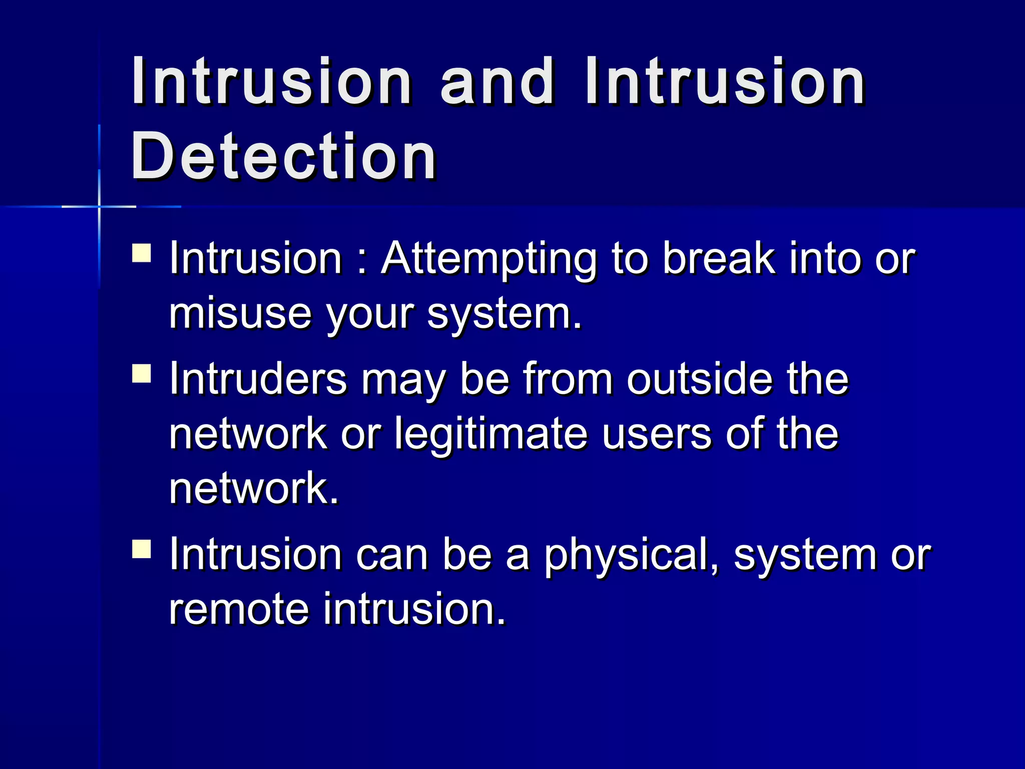 Intrusion and IntrusionIntrusion and Intrusion
DetectionDetection
 Intrusion : Attempting to break into orIntrusion : Attempting to break into or
misuse your system.misuse your system.
 Intruders may be from outside theIntruders may be from outside the
network or legitimate users of thenetwork or legitimate users of the
network.network.
 Intrusion can be a physical, system orIntrusion can be a physical, system or
remote intrusion.remote intrusion.
 