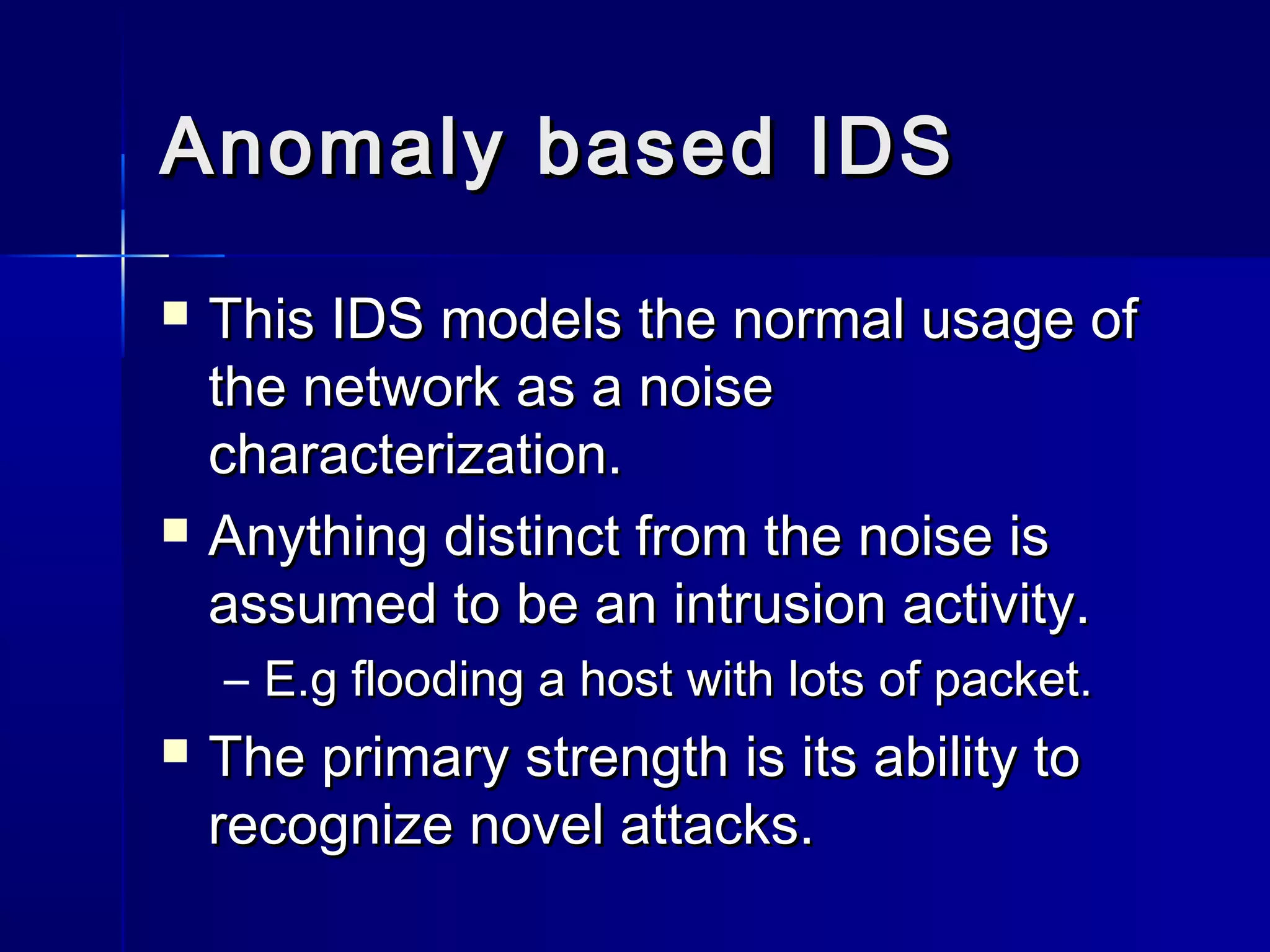 Anomaly based IDSAnomaly based IDS
 This IDS models the normal usage ofThis IDS models the normal usage of
the network as a noisethe network as a noise
characterization.characterization.
 Anything distinct from the noise isAnything distinct from the noise is
assumed to be an intrusion activity.assumed to be an intrusion activity.
– E.g flooding a host with lots of packet.E.g flooding a host with lots of packet.
 The primary strength is its ability toThe primary strength is its ability to
recognize novel attacks.recognize novel attacks.
 