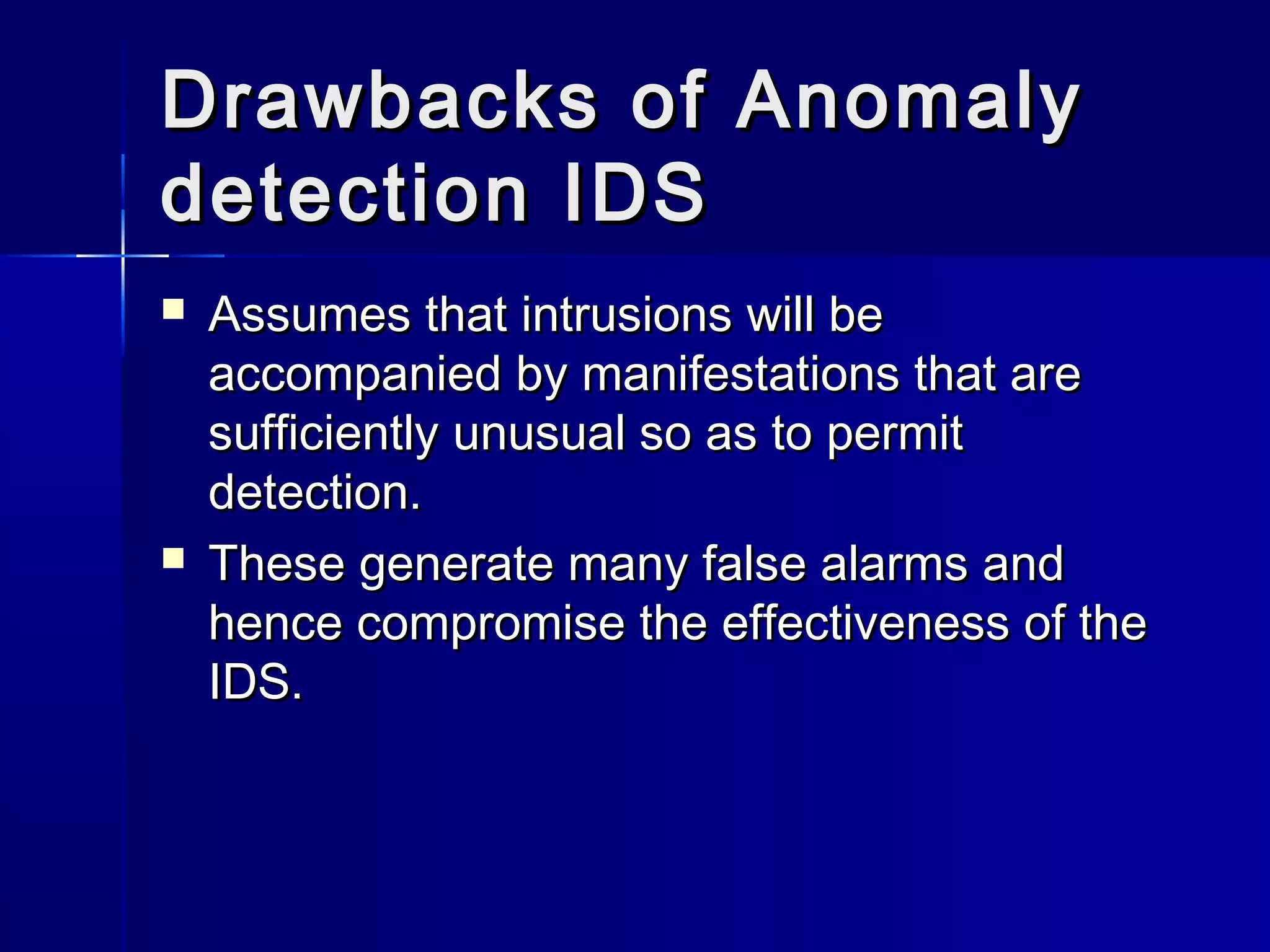 Drawbacks of AnomalyDrawbacks of Anomaly
detection IDSdetection IDS
 Assumes that intrusions will beAssumes that intrusions will be
accompanied by manifestations that areaccompanied by manifestations that are
sufficiently unusual so as to permitsufficiently unusual so as to permit
detection.detection.
 These generate many false alarms andThese generate many false alarms and
hence compromise the effectiveness of thehence compromise the effectiveness of the
IDS.IDS.
 