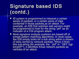 Signature based IDSSignature based IDS
(contd.)(contd.)
 ID system is programmed to interpret a certainID system is programmed to interpret a certain
series of packets, or a certain piece of dataseries of packets, or a certain piece of data
contained in those packets,as an attack. Forcontained in those packets,as an attack. For
example, an IDS that watches web servers mightexample, an IDS that watches web servers might
be programmed to look for the string “phf” as anbe programmed to look for the string “phf” as an
indicator of a CGI program attack.indicator of a CGI program attack.
 Most signature analysis systems are based off ofMost signature analysis systems are based off of
simple pattern matching algorithms. In most cases,simple pattern matching algorithms. In most cases,
the IDS simply looks for a sub string within a streamthe IDS simply looks for a sub string within a stream
of data carried by network packets. When it findsof data carried by network packets. When it finds
this sub string (for example, the ``phf'' in ``GET /cgi-this sub string (for example, the ``phf'' in ``GET /cgi-
bin/phf?''), it identifies those network packets asbin/phf?''), it identifies those network packets as
vehicles of an attack.vehicles of an attack.
 