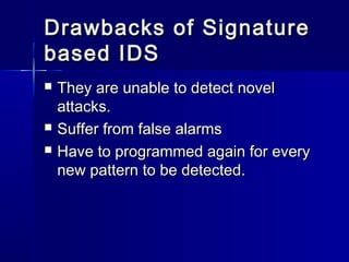 Drawbacks of SignatureDrawbacks of Signature
based IDSbased IDS
 They are unable to detect novelThey are unable to detect novel
attacks.attacks.
 Suffer from false alarmsSuffer from false alarms
 Have to programmed again for everyHave to programmed again for every
new pattern to be detected.new pattern to be detected.
 