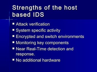 Strengths of the hostStrengths of the host
based IDSbased IDS
 Attack verificationAttack verification
 System specific activitySystem specific activity
 Encrypted and switch environmentsEncrypted and switch environments
 Monitoring key componentsMonitoring key components
 Near Real-Time detection andNear Real-Time detection and
response.response.
 No additional hardwareNo additional hardware
 