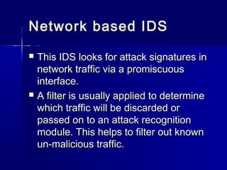Network based IDSNetwork based IDS
 This IDS looks for attack signatures inThis IDS looks for attack signatures in
network traffic via a promiscuousnetwork traffic via a promiscuous
interface.interface.
 A filter is usually applied to determineA filter is usually applied to determine
which traffic will be discarded orwhich traffic will be discarded or
passed on to an attack recognitionpassed on to an attack recognition
module. This helps to filter out knownmodule. This helps to filter out known
un-malicious traffic.un-malicious traffic.
 