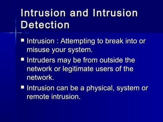 Intrusion and IntrusionIntrusion and Intrusion
DetectionDetection
 Intrusion : Attempting to break into orIntrusion : Attempting to break into or
misuse your system.misuse your system.
 Intruders may be from outside theIntruders may be from outside the
network or legitimate users of thenetwork or legitimate users of the
network.network.
 Intrusion can be a physical, system orIntrusion can be a physical, system or
remote intrusion.remote intrusion.
 