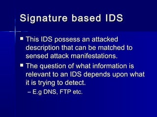 Signature based IDSSignature based IDS
 This IDS possess an attackedThis IDS possess an attacked
description that can be matched todescription that can be matched to
sensed attack manifestations.sensed attack manifestations.
 The question of what information isThe question of what information is
relevant to an IDS depends upon whatrelevant to an IDS depends upon what
it is trying to detect.it is trying to detect.
– E.g DNS, FTP etc.E.g DNS, FTP etc.
 