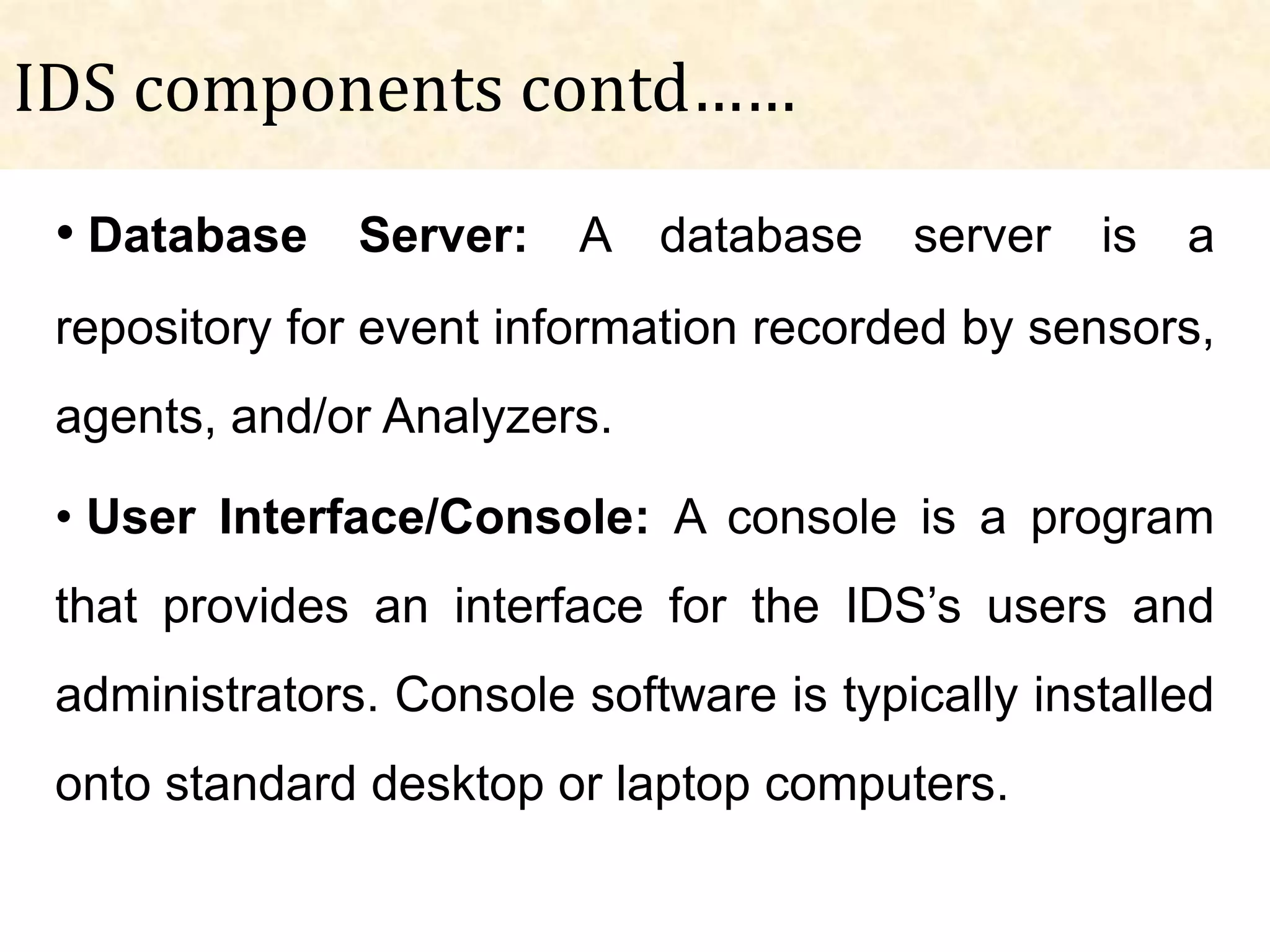 IDS components contd……
 • Database Server: A database server is a
 repository for event information recorded by sensors,
 agents, and/or Analyzers.

 • User Interface/Console: A console is a program
 that provides an interface for the IDS’s users and
 administrators. Console software is typically installed
 onto standard desktop or laptop computers.
 