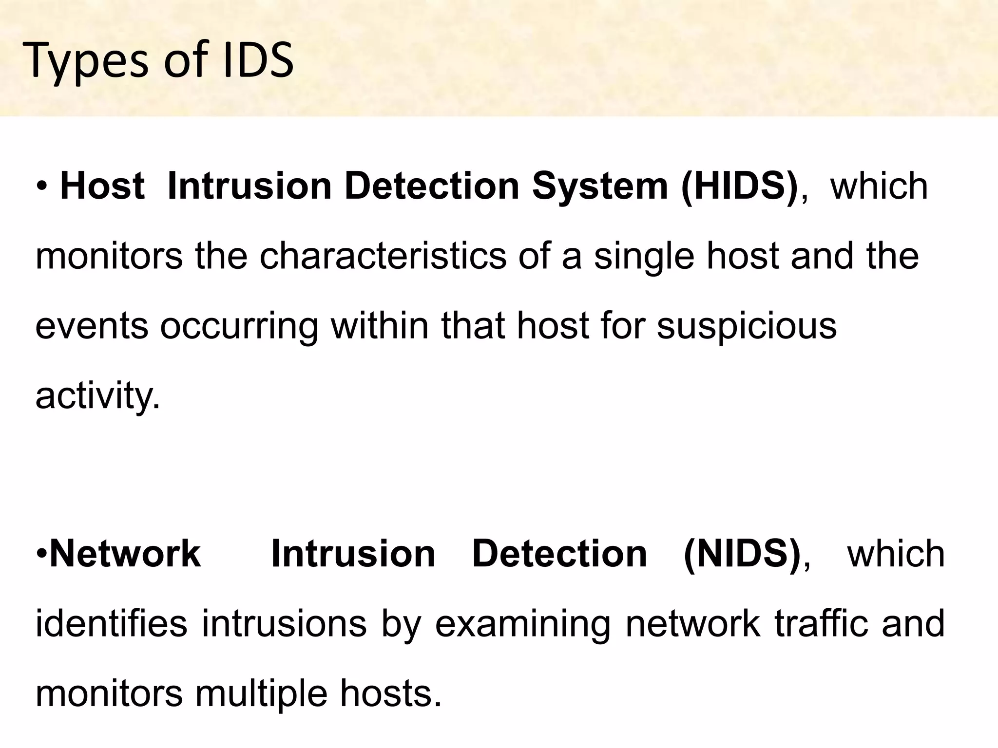 Types of IDS

• Host Intrusion Detection System (HIDS), which
monitors the characteristics of a single host and the
events occurring within that host for suspicious
activity.



•Network      Intrusion Detection (NIDS), which
identifies intrusions by examining network traffic and
monitors multiple hosts.
 