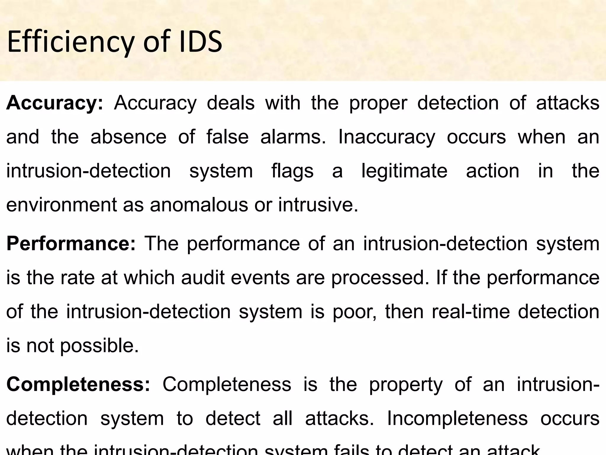Efficiency of IDS
Accuracy: Accuracy deals with the proper detection of attacks
and the absence of false alarms. Inaccuracy occurs when an
intrusion-detection system flags a legitimate action in the
environment as anomalous or intrusive.
Performance: The performance of an intrusion-detection system
is the rate at which audit events are processed. If the performance
of the intrusion-detection system is poor, then real-time detection
is not possible.
Completeness: Completeness is the property of an intrusion-
detection system to detect all attacks. Incompleteness occurs
 