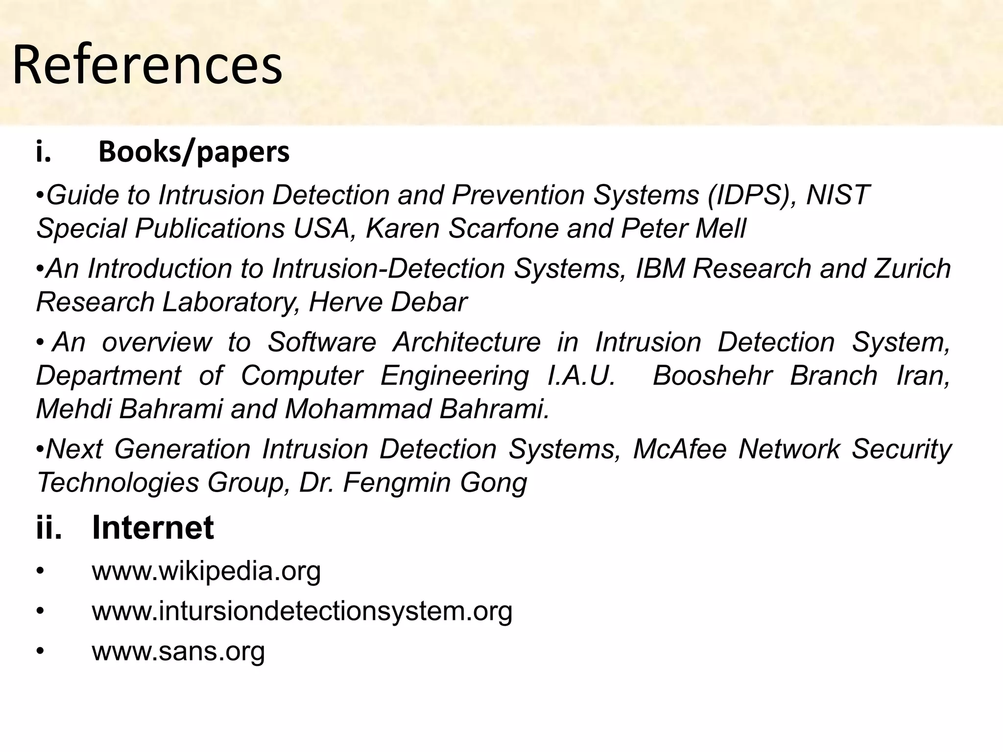References
i.   Books/papers
•Guide to Intrusion Detection and Prevention Systems (IDPS), NIST
Special Publications USA, Karen Scarfone and Peter Mell
•An Introduction to Intrusion-Detection Systems, IBM Research and Zurich
Research Laboratory, Herve Debar
• An overview to Software Architecture in Intrusion Detection System,
Department of Computer Engineering I.A.U. Booshehr Branch Iran,
Mehdi Bahrami and Mohammad Bahrami.
•Next Generation Intrusion Detection Systems, McAfee Network Security
Technologies Group, Dr. Fengmin Gong
ii. Internet
•    www.wikipedia.org
•    www.intursiondetectionsystem.org
•    www.sans.org
 