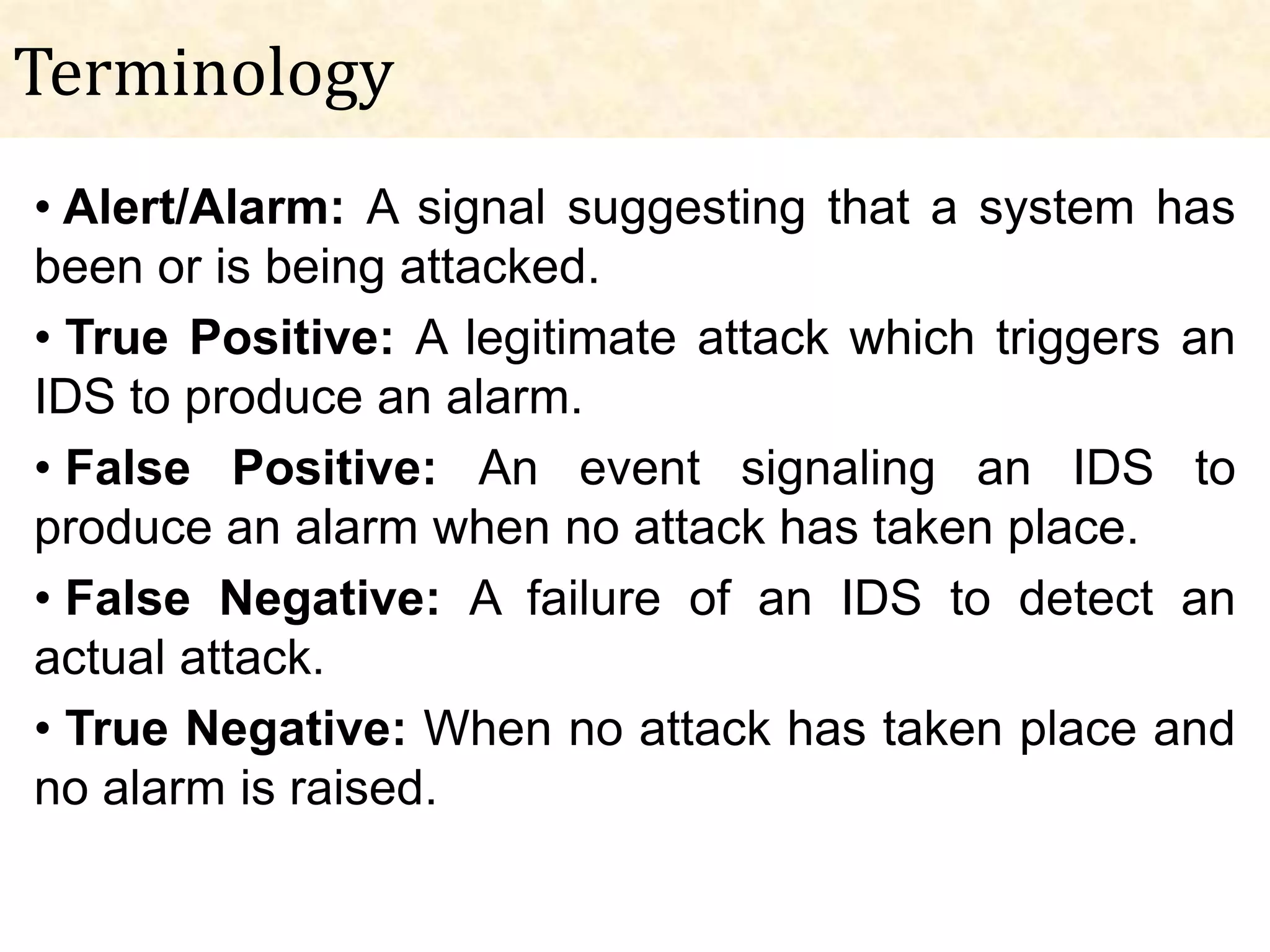 Terminology
• Alert/Alarm: A signal suggesting that a system has
been or is being attacked.
• True Positive: A legitimate attack which triggers an
IDS to produce an alarm.
• False Positive: An event signaling an IDS to
produce an alarm when no attack has taken place.
• False Negative: A failure of an IDS to detect an
actual attack.
• True Negative: When no attack has taken place and
no alarm is raised.
 
