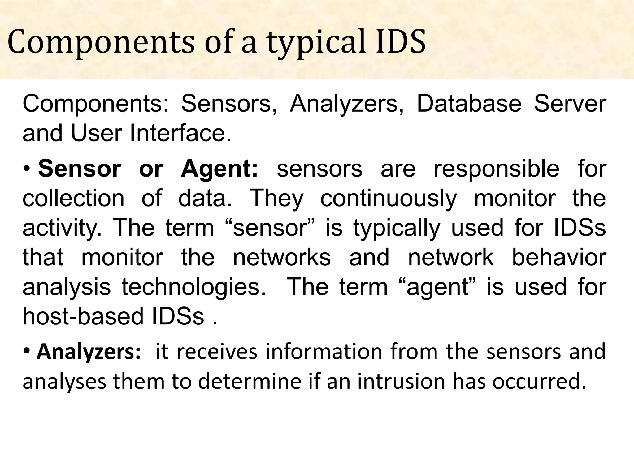 Components of a typical IDS
 Components: Sensors, Analyzers, Database Server
 and User Interface.
 • Sensor or Agent: sensors are responsible for
 collection of data. They continuously monitor the
 activity. The term “sensor” is typically used for IDSs
 that monitor the networks and network behavior
 analysis technologies. The term “agent” is used for
 host-based IDSs .
 • Analyzers: it receives information from the sensors and
 analyses them to determine if an intrusion has occurred.
 