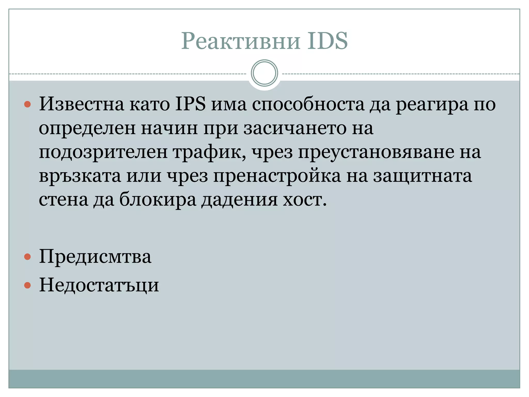 Реактивни IDS
 Известна като IPS има способноста да реагира по
определен начин при засичането на
подозрителен трафик, чрез преустановяване на
връзката или чрез пренастройка на защитната
стена да блокира дадения хост.
 Предисмтва
 Недостатъци
 