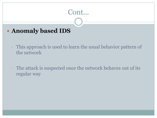 Cont…
 Anomaly based IDS
• This approach is used to learn the usual behavior pattern of
the network
• The attack is suspected once the network behaves out of its
regular way
 