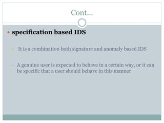 Cont…
 specification based IDS
• It is a combination both signature and anomaly based IDS
• A genuine user is expected to behave in a certain way, or it can
be specific that a user should behave in this manner
 