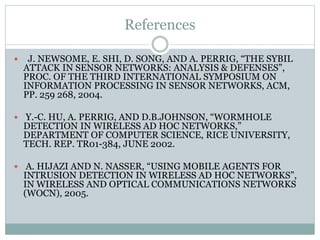 References
 J. NEWSOME, E. SHI, D. SONG, AND A. PERRIG, “THE SYBIL
ATTACK IN SENSOR NETWORKS: ANALYSIS & DEFENSES”,
PROC. OF THE THIRD INTERNATIONAL SYMPOSIUM ON
INFORMATION PROCESSING IN SENSOR NETWORKS, ACM,
PP. 259 268, 2004.
 Y.-C. HU, A. PERRIG, AND D.B.JOHNSON, “WORMHOLE
DETECTION IN WIRELESS AD HOC NETWORKS,”
DEPARTMENT OF COMPUTER SCIENCE, RICE UNIVERSITY,
TECH. REP. TR01-384, JUNE 2002.
 A. HIJAZI AND N. NASSER, “USING MOBILE AGENTS FOR
INTRUSION DETECTION IN WIRELESS AD HOC NETWORKS”,
IN WIRELESS AND OPTICAL COMMUNICATIONS NETWORKS
(WOCN), 2005.
 