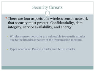 Security threats
•There are four aspects of a wireless sensor network
that security must protect: Confidentiality, data
integrity, service availability, and energy
• Wireless sensor networks are vulnerable to security attacks
due to the broadcast nature of the transmission medium.
• Types of attacks: Passive attacks and Active attacks
 