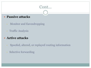 Cont…
 Passive attacks
• Monitor and Eavesdropping
• Traffic Analysis
 Active attacks
• Spoofed, altered, or replayed routing information
• Selective forwarding
 