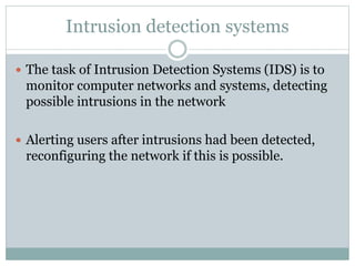 Intrusion detection systems
 The task of Intrusion Detection Systems (IDS) is to
monitor computer networks and systems, detecting
possible intrusions in the network
 Alerting users after intrusions had been detected,
reconfiguring the network if this is possible.
 