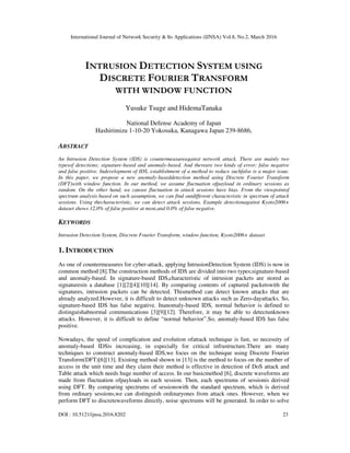 International Journal of Network Security & Its Applications (IJNSA) Vol.8, No.2, March 2016
DOI : 10.5121/ijnsa.2016.8202 23
INTRUSION DETECTION SYSTEM USING
DISCRETE FOURIER TRANSFORM
WITH WINDOW FUNCTION
Yusuke Tsuge and HidemaTanaka
National Defense Academy of Japan
Hashirimizu 1-10-20 Yokosuka, Kanagawa Japan 239-8686,
ABSTRACT
An Intrusion Detection System (IDS) is countermeasureagainst network attack. There are mainly two
typesof detections; signature-based and anomaly-based. And thereare two kinds of error; false negative
and false positive. Indevelopment of IDS, establishment of a method to reduce suchfalse is a major issue.
In this paper, we propose a new anomaly-baseddetection method using Discrete Fourier Transform
(DFT)with window function. In our method, we assume fluctuation ofpayload in ordinary sessions as
random. On the other hand, we cansee fluctuation in attack sessions have bias. From the viewpointof
spectrum analysis based on such assumption, we can find outdifferent characteristic in spectrum of attack
sessions. Using thecharacteristic, we can detect attack sessions. Example detectionagainst Kyoto2006+
dataset shows 12.0% of false positive at most,and 0.0% of false negative.
KEYWORDS
Intrusion Detection System, Discrete Fourier Transform, window function, Kyoto2006+ dataset
1. INTRODUCTION
As one of countermeasures for cyber-attack, applying IntrusionDetection System (IDS) is now in
common method [8].The construction methods of IDS are divided into two types;signature-based
and anomaly-based. In signature-based IDS,characteristic of intrusion packets are stored as
signaturesin a database [1][2][4][10][14]. By comparing contents of captured packetswith the
signatures, intrusion packets can be detected. Thismethod can detect known attacks that are
already analyzed.However, it is difficult to detect unknown attacks such as Zero-dayattacks. So,
signature-based IDS has false negative. Inanomaly-based IDS, normal behavior is defined to
distinguishabnormal communications [3][9][12]. Therefore, it may be able to detectunknown
attacks. However, it is difficult to define “normal behavior”.So, anomaly-based IDS has false
positive.
Nowadays, the speed of complication and evolution ofattack technique is fast, so necessity of
anomaly-based IDSis increasing, in especially for critical infrastructure.There are many
techniques to construct anomaly-based IDS,we focus on the technique using Discrete Fourier
Transform(DFT)[6][13]. Existing method shown in [13] is the method to focus on the number of
access in the unit time and they claim their method is effective in detection of DoS attack and
Table attack which needs huge number of access. In our basicmethod [6], discrete waveforms are
made from fluctuation ofpayloads in each session. Then, each spectrums of sessionis derived
using DFT. By comparing spectrums of sessionswith the standard spectrum, which is derived
from ordinary sessions,we can distinguish ordinaryones from attack ones. However, when we
perform DFT to discretewaveforms directly, noise spectrums will be generated. In order to solve
 