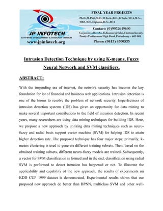 Intrusion Detection Technique by using K-means, Fuzzy
Neural Network and SVM classifiers.
ABSTRACT:
With the impending era of internet, the network security has become the key
foundation for lot of financial and business web applications. Intrusion detection is
one of the looms to resolve the problem of network security. Imperfectness of
intrusion detection systems (IDS) has given an opportunity for data mining to
make several important contributions to the field of intrusion detection. In recent
years, many researchers are using data mining techniques for building IDS. Here,
we propose a new approach by utilizing data mining techniques such as neuro-
fuzzy and radial basis support vector machine (SVM) for helping IDS to attain
higher detection rate. The proposed technique has four major steps: primarily, k-
means clustering is used to generate different training subsets. Then, based on the
obtained training subsets, different neuro-fuzzy models are trained. Subsequently,
a vector for SVM classification is formed and in the end, classification using radial
SVM is performed to detect intrusion has happened or not. To illustrate the
applicability and capability of the new approach, the results of experiments on
KDD CUP 1999 dataset is demonstrated. Experimental results shows that our
proposed new approach do better than BPNN, multiclass SVM and other well-
 