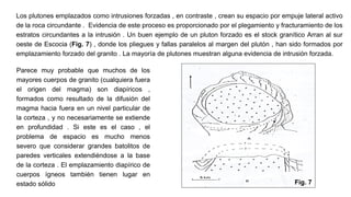 Los plutones emplazados como intrusiones forzadas , en contraste , crean su espacio por empuje lateral activo
de la roca circundante . Evidencia de este proceso es proporcionado por el plegamiento y fracturamiento de los
estratos circundantes a la intrusión . Un buen ejemplo de un pluton forzado es el stock granítico Arran al sur
oeste de Escocia (Fig. 7) , donde los pliegues y fallas paralelos al margen del plutón , han sido formados por
emplazamiento forzado del granito . La mayoría de plutones muestran alguna evidencia de intrusión forzada.
Parece muy probable que muchos de los
mayores cuerpos de granito (cualquiera fuera
el origen del magma) son diapíricos ,
formados como resultado de la difusión del
magma hacia fuera en un nivel particular de
la corteza , y no necesariamente se extiende
en profundidad . Si este es el caso , el
problema de espacio es mucho menos
severo que considerar grandes batolitos de
paredes verticales extendiéndose a la base
de la corteza . El emplazamiento diapírico de
cuerpos ígneos también tienen lugar en
estado sólido Fig. 7
 